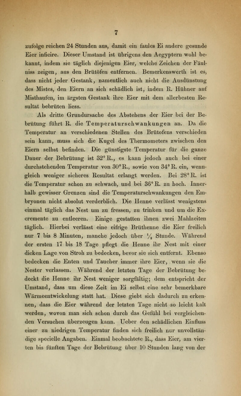 zufolge reichen 24 Stunden aus, damit ein faules Ei andere gesunde Eier inficire. Dieser Umstand ist übrigens den Aegyptern wohl be- kannt, indem sie täglich diejenigen Eier, welche Zeichen der Fäul- niss zeigen, aus den Brütöfen entfernen. Bemerkenswerth ist es, dass nicht jeder Gestank, namentlich auch nicht die Ausdünstung des Mistes, den Eiern an sich schädlich ist, indem R. Hühner auf Misthaufen, im ärgsten Gestank ihre Eier mit dem allerbesten Re- sultat bebrüten liess. Als dritte Grundursache des Abstehens der Eier bei der Be- brütung führt R. die Temperaturschwankungen an. Da die Temperatur an verschiedenen Stellen des Brütofens verschieden sein kann, muss sich die Kugel des Thermometers zwischen den Eiern selbst befinden. Die günstigste Temperatur für die ganze Dauer der Bebrütung ist 32^ R., es kann jedoch auch bei einer durchstehenden Temperatur von 30^ R., sowie von 34*^ R. ein, wenn- gleich weniger sicheres Resultat erlangt werden. Bei 28° R. ist die Temperatur schon zu schwach, und bei 36 R. zu hoch. Inner- halb gewisser Grenzen sind die Temperaturschwankungen den Em- bryonen nicht absolut verderblich. Die Henne verlasst wenigstens einmal täglich das Nest um zu fressen, zu trinken und um die Ex- cremente zu entleeren. Einige gestatten ihnen zwei Mahlzeiten täglich. Hierbei verlässt eine eifrige Brüthenne die Eier freilich nur 7 bis 8 Minuten, manche jedoch über y^ Stunde. Während der ersten 17 bis 18 Tage pflegt die Henne ihr Nest mit einer dicken Lage von Stroh zu bedecken, bevor sie sich entfernt. Ebenso bedecken die Enten und Taucher immer ihre Eier, wenn sie die Nester verlassen. Während der letzten Tage der Bebrütung be- deckt die Henne ihr Nest weniger sorgfältig; dem entspricht der Umstand, dass um diese Zeit im Ei selbst eine sehr bemerkbare Wärmeentwickelung statt hat. Diese giebt sich dadurch zu erken- nen, dass die Eier während der letzten Tage nicht so leicht kalt werden, wovon man sich schon durch das Gefühl bei vergleichen- den Versuchen überzeugen kann. Ueber den schädlichen Einfluss einer zu niedrigen Temperatur finden sich freilich nur unvollstän- dige spccielle Angaben, Einmal beobachtete R., dass Eier, am vier- ten bis fünften Tage der Bebrütung über 10 Stunden lang von der