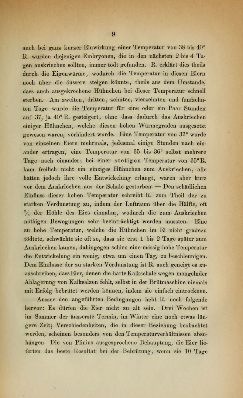 auch bei ganz kurzer Einwirkung einer Temperatur von 38 bis 40° E,. wurden diejenigen Embryonen, die in den nächsten 2 bis 4 Ta- gen auskriechen sollten, immer todt gefunden. E-. erklärt dies theils durch die Eigenwärme, wodurch die Temperatur in diesen Eiern noch über die äussere steigen könnte, theils aus dem Umstände, dass auch ausgekrochene Hühnchen bei dieser Temperatur schnell sterben. Am zweiten, dritten, zehnten, vierzehnten und fünfzehn- ten Tage wurde die Temperatur für eine oder ein Paar Stunden auf 37, ja 40^ R. gesteigert, ohne dass dadurch das Auskriechen einiger Hühnchen, welche diesen hohen Wärmegraden ausgesetzt gewesen waren, verhindert wurde. Eine Temperatur von 37*^ wurde von einzelnen Eiern mehrmals, jedesmal einige Stunden nach ein- ander ertragen, eine Temperatur von 35 bis 36^ selbst mehrere Tage nach einander; bei einer stetigen Temperatur von 35*^R. kam freilich nicht ein einziges Hühnchen zum Auskriechen, alle hatten jedoch ihre volle Entwickelung erlangt, waren aber kurz vor dem Auskriechen aus der Schale gestorben. — Den schädlichen Einfluss dieser hohen Temperatur schreibt E,. zum Theil der zu starken Verdunstung zu, indem der Luftraum über die Hälfte, oft y^ der Höhle des Eies einnahm, wodurch die zum Auskriechen nöthigen Bewegungen sehr beeinträchtigt werden mussten. Eine zu hohe Temperatur, welche die Hühnchen im Ei nicht gradezu tödtete, schwächte sie oft so, dass sie erst 1 bis 2 Tage später zum Auskriechen kamen, dahingegen schien eine massig hohe Temperatur die Entwickelung ein wenig, etwa um einen Tag, zu beschleunigen. Dem Einflüsse der zu starken Verdunstung ist E*. auch geneigt es zu- zuschreiben, dass Eier, denen die harte Kalkschale wegen mangelnder Ablagerung von Kalksalzen fehlt, selbst in der Brütmaschine niemals mit Erfolg bebrütet werden können, indem sie einfach eintrocknen. Ausser den angeführten Bedingungen hebt R. noch folgende hervor: Es dürfen die Eier nicht zu alt sein. Drei Wochen ist im Sommer der äusserste Termin, im Winter eine noch etwas län- gere Zeit; Verschiedenheiten, die in dieser Beziehung beobachtet werden, scheinen besonders von den Temperaturverhältnissen abzu- hängen. Die von Plinius ausgesprochene Behauptung, die Eier lie- ferten das beste Resultat bei der Bebrütung, wenn sie 10 Tage