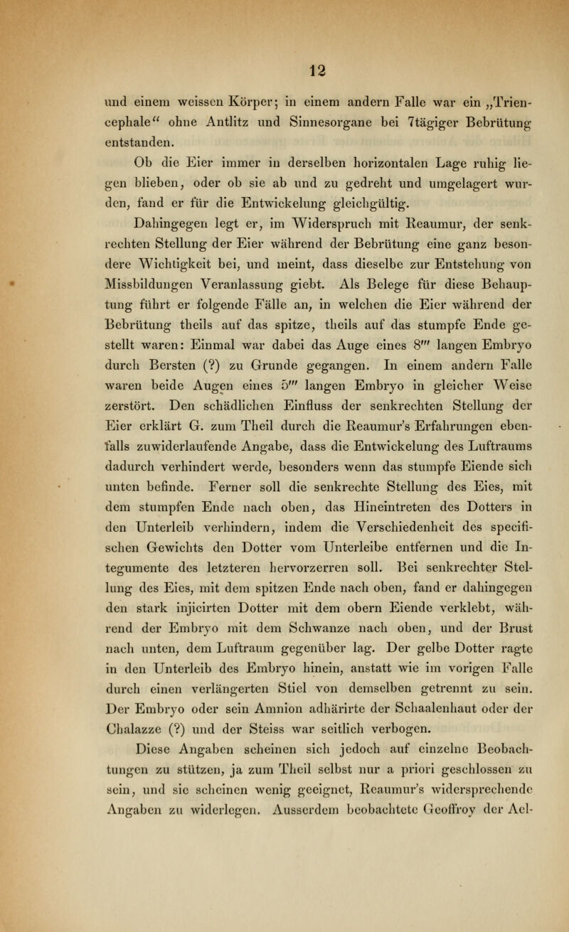 und einem weissen Körper; in einem andern Falle war ein ^/Prien- cepliale ohne Antlitz und Sinnesorgane bei Ttägiger Bebrütung entstanden. Ob die Eier immer in derselben horizontalen Lage ruhig lie- gen blieben, oder ob sie ab und zu gedreht und umgelagert wur- den, fand er für die Entwickelung gleichgültig. Dahingegen legt er, im Widerspruch mit Reaumur, der senk- rechten Stellung der Eier während der Bebrütung eine ganz beson- dere Wichtigkeit bei, und meint, dass dieselbe zur Entstehung von Missbildungen Veranlassung giebt. Als Belege für diese Behaup- tung führt er folgende Fälle an, in welchen die Eier während der Bebrütung theils auf das spitze, theils auf das stumpfe Ende ge- stellt waren: Einmal war dabei das Auge eines 8' langen Embryo durch Bersten (?) zu Grunde gegangen. In einem andern Falle waren beide Augen eines b' langen Embryo in gleicher Weise zerstört. Den schädlichen Einfluss der senkrechten Stellung der Eier erklärt G. zum Theil durch die Reaumur's Erfahrungen eben- falls zuwiderlaufende Angabe, dass die Entwickelung des Luftraums dadurch verhindert werde, besonders wenn das stumpfe Eiende sich unten befinde. Ferner soll die senkrechte Stellung des Eies, mit dem stumpfen Ende nach oben, das Hineintreten des Dotters in den Unterleib verhindern, indem die Verschiedenheit des specifi- schen Gewichts den Dotter vom Unterleibe entfernen und die In- tegumente des letzteren hervorzerren soll. Bei senkrechter Stel- lung des Eies, mit dem spitzen Ende nach oben, fand er dahingegen den stark injicirten Dotter mit dem obern Eiende verklebt, wäh- rend der Embryo mit dem Schwänze nach oben, und der Brust nach unten, dem Luftraum gegenüber lag. Der gelbe Dotter ragte in den Unterleib des Embryo hinein, anstatt wie im vorigen Falle durch einen verlängerten Stiel von demselben getrennt zu sein. Der Embryo oder sein Amnion adhärirte der Schaalenhaut oder der Chalazze (?) und der Steiss war seitlich verbogen. Diese Angaben scheinen sich jedoch auf einzelne Beobach- tungen zu stützen, ja zum Thcil selbst nur a priori geschlossen zu sein, und sie scheinen wenig geeignet, Reaumur's widersprechende Angaben zu widerlegen. Ausserdem beobachtete (icoffroy der Ael-