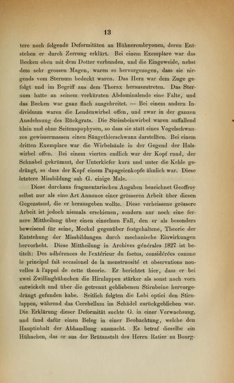 tere noch folgende Deformitäten an Hühnerembryonen, deren Ent- stehen er durch Zerrung erklärt. Bei einem Exemplare war das Becken oben mit dem Dotter verbunden, und die Eingeweide, nebst dem sehr grossen Magen, waren so hervorgezogen, dass sie nir- gends vom Sternum bedeckt waren. Das Herz war dem Zuge ge- folgt und im Begriff aus dem Thorax herauszutreten. Das Ster- num hatte an seinem verkürzten Abdominalende eine Falte, und das Becken war ganz flach ausgebreitet. — Bei einem andern In- dividuum waren die Lendenwirbel offen, und zwar in der ganzen Ausdehnung des Rückgrats. Die Steissbeinwirbel waren auffallend klein und ohne Seitenapophysen, so dass sie statt eines Vogelschwan- zes gewissermassen einen Säugethierschwanz darstellten. Bei einem dritten Exemplare war die Wirbelsäule in der Gegend der Hals- wirbel offen. Bei einem vierten endlich war der Kopf rund, der Schnabel gekrümmt, der Unterkiefer kurz und unter die Kehle ge- drängt, so dass der Kopf einem Papageienkopfe ähnlich war. Diese letztere Missbildung sah G. einige Male. Diese durchaus fragmentarischen Angaben bezeichnet Geoffroy selbst nur als eine Art Annonce einer grösseren Arbeit über diesen Gegenstand, die er herausgeben wollte. Diese verheissene grössere Arbeit ist jedoch niemals erschienen, sondern nur noch eine fer- nere Mittheilung über einen einzelnen Fall, den er als besonders beweisend für seine, Meckel gegenüber festgehaltene, Theorie der Entstehung der Missbildungen durch mechanische Einwirkungen hervorhebt. Diese Mittheilung in Archives g^nerales 1827 ist be- titelt: Des adherences de Texterieur du foetus, consider^es comme le principal fait occasionel de la monstruosite et observations nou- velles k Tappui de cette theorie. Er berichtet hier, dass er bei zwei Zwillinghühnchen die Hirnlappen stärker als sonst nach vorn entwickelt und über die getrennt gebliebenen Stirnbeine hervorge- drängt gefunden habe. Seitlich folgten die Lobi optici den Stirn- lappen, während das Cerebellum im Schädel zurückgeblieben war. Die Erklärung dieser Deformität suchte G. in einer Verwachsung, und fand dafür einen Beleg in einer Beobachtung, welche den Hauptinhalt der Abhandlung ausmacht. Es betraf dieselbe ein Hühnchen, das er aus der Brütanstalt des Herrn Ratier zu Bourg-