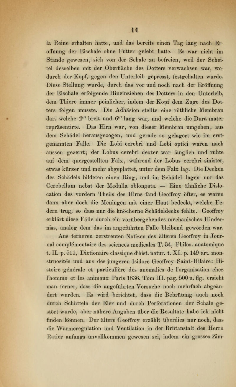 la Eeine erhalten hatte, und das bereits einen Tag lang nach Er- öffnung der Eischale ohne Futter gelebt hatte. Es war nicht im Stande gewesen, sich von der Schale zu befreien, weil der Schei- tel desselben mit der Oberfläche des Dotters verwachsen war, wo- durch der Kopf, gegen den Unterleib gepresst, festgehalten wurde. Diese Stellung wurde, durch das vor und noch nach der Eröffnung der Eischale erfolgende Hineinziehen des Dotters in den Unterleib, dem Thiere immer peinlicher, indem der Kopf dem Zuge des Dot- ters folgen musste. Die Adhäsion stellte eine röthliche Membran dar, welche 2' breit und 6' lang war, und welche die Dura mater repräsentirte. Das Hirn war, von dieser Membran umgeben, aus dem Schädel herausgezogen, und gerade so gelagert wie im erst- genannten Falle. Die Lobi cerebri und Lobi optici waren nach aussen gezerrt; der Lobus cerebri dexter war länglich und ruhte auf dem quergestellten Falx, während der Lobus cerebri sinister, etwas kürzer und mehr abgeplattet, unter dem Falx lag. Die Decken des Schädels bildeten einen Ring, und im Schädel lagen nur das Cerebellum nebst der Medulla oblongata. — Eine ähnliche Dislo- cation des vordem Theils des Hirns fand Geoffroj öfter, es waren dann aber doch die Meningen mit einer Haut bedeckt, welche Fe- dern trug, so dass nur die knöcherne Schädeldecke fehlte. Geoffroy erklärt diese Fälle durch ein vorübergehendes mechanisches Hinder- niss, analog dem das im angeführten Falle bleibend geworden war. Aus ferneren zerstreuten Notizen des älteren Geoffroy in Jour- nal complementaire des sciences medicales T. 34, Philos. anatomique t. n. p. 511, Dictionaire classique d'hist. natur. t. XI. p. 149 art. mon- struosites und aus des jüngeren Isidore Geoffroy-Saint-Hilaire: Hi- stoire g{3n^rale et particuliere des anomalies de Torganisation chez l'homme et les animaux Paris 1836. Tom III. pag. 500 u. flg. ersieht man ferner, dass die angeführten Versuche noch mehrfach abgeän- dert wurden. Es wird berichtet, dass die Bebrütung auch noch durch Schütteln der Eier und durch Perforationen der Schale ge- stört wurde, aber nähere Angaben über die Resultate habe ich nicht finden können. Der ältere Geoffroy erzählt überdies nur noch, dass die Wärmeregulation und Ventilation in der Brütanstalt des Herrn Ratier anfangs unvollkommen gewesen sei, indem ein grosses Zim-