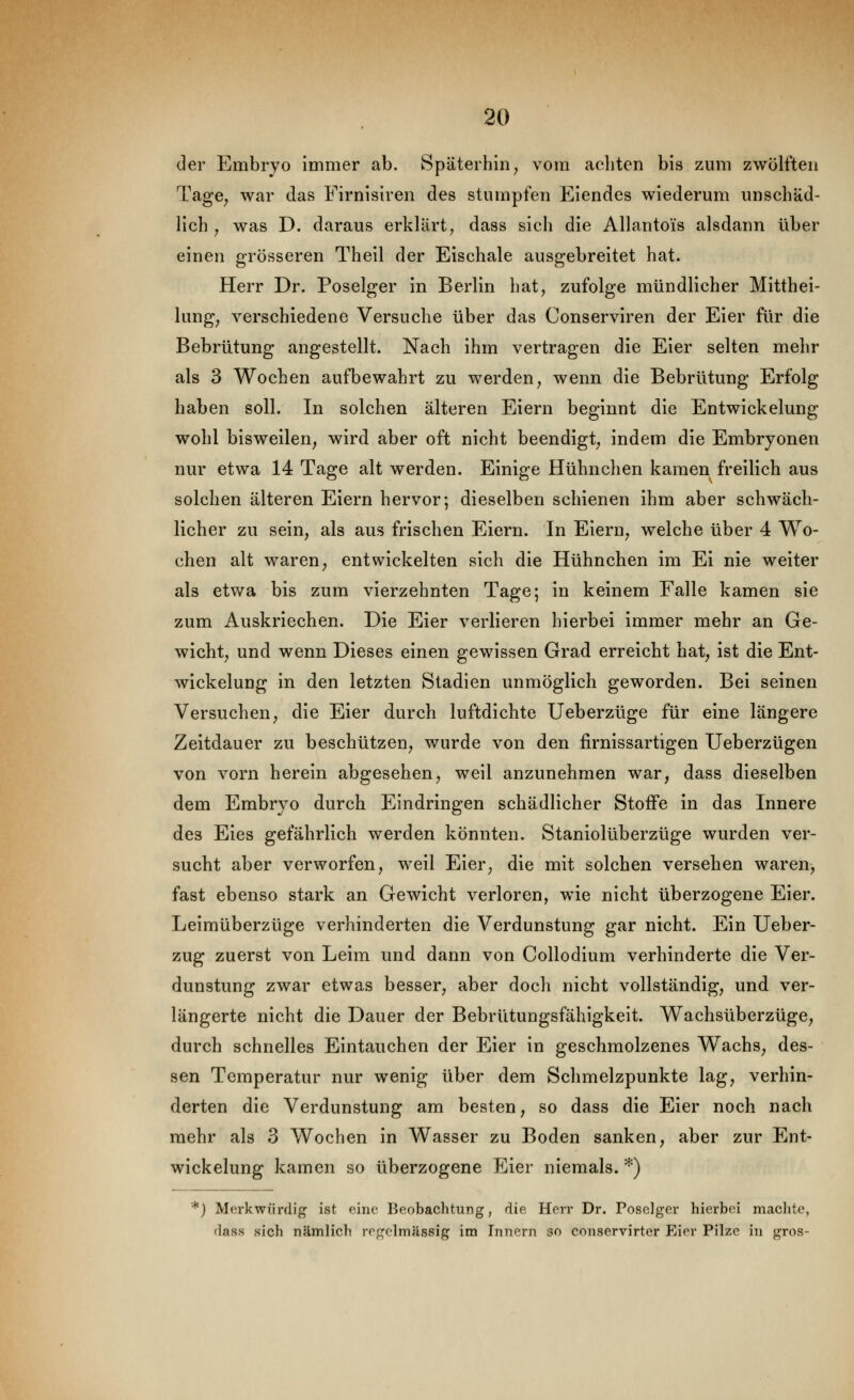 der Embryo immer ab. Späterhin^ vom achten bis zum zwölften TagC; war das Firnisiren des stumpfen Eiendes wiederum unschäd- lich ^ was D. daraus erklärt, dass sich die Allantoi's alsdann über einen grösseren Theil der Eischale ausgebreitet hat. Herr Dr. Poselger in Berlin hat, zufolge mündlicher Mitthei- lung, verschiedene Versuche über das Conserviren der Eier für die Bebrütung angestellt. Nach ihm vertragen die Eier selten mehr als 3 Wochen aufbewahrt zu werden, wenn die Bebrütung Erfolg haben soll. In solchen älteren Eiern beginnt die Entwickelung wohl bisweilen, wird aber oft nicht beendigt, indem die Embryonen nur etwa 14 Tage alt werden. Einige Hühnchen kamen freilich aus solchen älteren Eiern hervor; dieselben schienen ihm aber schwäch- licher zu sein, als aus frischen Eiern. In Eiern, welche über 4 Wo- chen alt waren; entwickelten sich die Hühnchen im Ei nie weiter als etwa bis zum vierzehnten Tage; in keinem Falle kamen sie zum Auskriechen. Die Eier verlieren hierbei immer mehr an Ge- wicht, und wenn Dieses einen gewissen Grad erreicht hat, ist die Ent- wickelung in den letzten Stadien unmöglich geworden. Bei seinen Versuchen, die Eier durch luftdichte Ueberzüge für eine längere Zeitdauer zu beschützen, wurde von den firnissartigen Ueberzügen von vorn herein abgesehen, weil anzunehmen war, dass dieselben dem Embryo durch Eindringen schädlicher Stoffe in das Innere des Eies gefährlich werden könnten. Staniolüberzüge wurden ver- sucht aber verworfen, weil Eier, die mit solchen versehen waren, fast ebenso stark an Gewicht verloren, wie nicht überzogene Eier. Leimüberzüge verhinderten die Verdunstung gar nicht. Ein Ueber- zug zuerst von Leim und dann von CoUodium verhinderte die Ver- dunstung zwar etwas besser, aber doch nicht vollständig, und ver- längerte nicht die Dauer der Bebrütungsfähigkeit. Wachsüberzüge, durch schnelles Eintauchen der Eier in geschmolzenes Wachs, des- sen Temperatur nur wenig über dem Schmelzpunkte lag, verhin- derten die Verdunstung am besten, so dass die Eier noch nach mehr als 3 Wochen in Wasser zu Boden sanken, aber zur Ent- wickelung kamen so überzogene Eier niemals. *) *) Merkwürdig ist eine Beobachtung, die Herr Dr. Poselger hierbei machte, dass sich nämlich ro^^olmässig im Innern so conservirter Eier Pilze in gros-