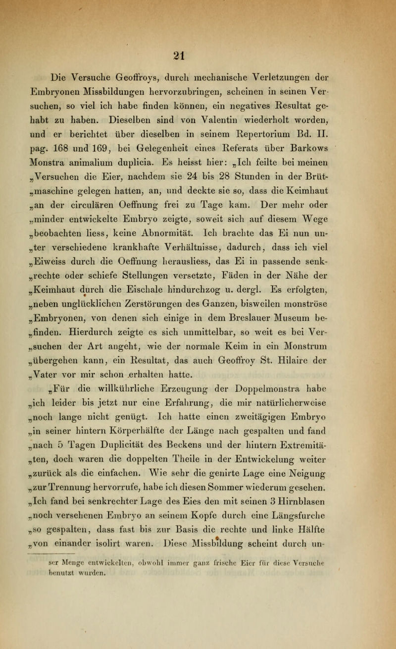 Die Versuche Geoffroys, durch mechanische Verletzungen der Embryonen Missbildungen hervorzubringen, scheinen in seinen Ver- suchen, so viel ich habe finden können, ein negatives Resultat ge- habt zu haben. Dieselben sind von Valentin wiederholt worden, und er berichtet über dieselben in seinem Repertorium Bd. II. pag. 168 und 169, bei Gelegenheit eines Referats über Barkows Monstra aniraalium duplicia. Es heisst hier: „Ich feilte bei meinen „Versuchen die Eier, nachdem sie 24 bis 28 Stunden in der Brüt- „maschine gelegen hatten, an, und deckte sie so, dass die Keimhaut „an der circulären Oeffnung frei zu Tage kam. Der mehr oder „minder entwickelte Embryo zeigte, soweit sich auf diesem Wege „beobachten Hess, keine Abnormität. Ich brachte das Ei nun un- „ter verschiedene krankhafte Verhältnisse, dadurch, dass ich viel „Eiweiss durch die Oeffnung herausliess, das Ei in passende senk- „rechte oder schiefe Stellungen versetzte, Fäden in der Nähe der „Keimhaut durch die Eischale hindurchzog u. dergl. Es erfolgten, „neben unglücklichen Zerstörungen des Ganzen, bisweilen monströse „Embryonen, von denen sich einige in dem Breslauer Museum be- „finden. Hierdurch zeigte es sich unmittelbar, so weit es bei Ver- „suchen der Art angeht, wie der normale Keim in ein Monstrum „übergehen kann, ein Resultat, das auch Geoffroy St. Hilaire der „Vater vor mir schon ,erhalten hatte. „Für die willkülirliche Erzeugung der Doppelmoustra habe „ich leider bis jetzt nur eine Erfahrung, die mir natürlicherweise „noch lange nicht genügt. Ich hatte einen zweitägigen Embryo „in seiner hintern Körperhälfte der Länge nach gespalten und fand „nach 5 Tagen Duplicität des Beckens und der hintern Extremitä- „ten, doch waren die doppelten Theile in der Entwickelung weiter „zurück als die einfachen. Wie sehr die genirte Lage eine Neigung „zur Trennung hervorrufe, habe ich diesen Sommer wiederum gesehen. „Ich fand bei senkrechter Lage des Eies den mit seinen 3 Hirnblasen „noch versehenen Embryo an seinem Kopfe durch eine Längsfurche „so gespalten, dass fast bis zur Basis die rechte und linke Hälfte „von einander isolirt waren. Diese Missbddung scheint durch un- ser Menge entwickelten, ol)\volil immer ganz frisuhc Eier ftii' diese Versnchp benutzt wurden.