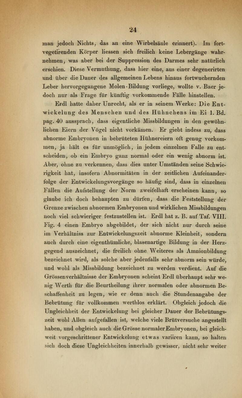 man jedoch Nichts, das an eine Wirbelsäule erinnert). Im fort- vegetirenden Körper liessen sich freilich keine Lebergänge wahr- nehmen, was aber bei der Suppression des Darmes sehr natürlich erschien. Diese Vermiithung, dass hier eine, aus einer degenerirten und über die Dauer des allgemeinen Lebens hinaus fortwuchernden Leber hervorgegangene Molen-Bildung vorliege, wollte v. Baer je- doch nur als Frage für künftig vorkommende Fälle hinstellen. Erdl hatte daher Unrecht, als er in seinem Werke: Die Ent- wickelung des Menschen und des Hühnchens im Ei L Bd. pag. 40 aussprach, dass eigentliche Missbildungen in den gewöhn- lichen Eiern der Vögel nicht vorkämen. Er giebt indess zu, dass abnorme Embryonen in bebrüteten Hühnereiern oft genug vorkom- men, ja hält es für unmöglich, in jedem einzelnen Falle zu ent- scheiden, ob ein Embryo ganz normal oder ein wenig abnorm ist. Aber, ohne zu verkennen, dass dies unter Umständen seine Schwie- rigkeit hat, insofern Abnormitäten in der zeitlichen Aufeinander- folge der Entwickelungsvorgänge so häufig sind, dass in einzelnen Fällen die Aufstellung der Norm zweifelhaft erscheinen kann, so glaube ich doch behaupten zu dürfen, dass die Feststellung der Grenze zwischen abnormen Embryonen und wirklichen Missbildungen noch viel schwieriger festzustellen ist. Erdl hat z. B. auf Taf. Vni. Fig. 4 einen Embryo abgebildet, der sich nicht nur durch seine im Verhältniss zur Entwickelungszeit abnorme Kleinheit, sondern auch durch eine eigenthümliche, blasenartige Bildung in der Herz- gegend auszeichnet, die freilich ohne Weiteres als Amnionbildung bezeichnet wird, als solche aber jedenfalls sehr abnorm sein würde, und wohl als Missbildung bezeichnet zu werden verdient. Auf die Grössenverhältnisse der Embryonen scheint Erdl überhaupt sehr we- nig Werth für die Beurtheilung ihrer normalen oder abnormen Be- schaffenheit zu legen, wie er denn auch die Stundenangabe der Bebrütung für vollkommen werthlos erklärt. Obgleich jedoch die Ungleichheit der Entwicklung bei gleicher Dauer der Bebrütungs- zeit wohl Allen aufgefallen ist, welche viele Brütversuche angestellt haben, und obgleich auch die Grösse normaler Embryonen, bei gleich- weit vorgeschrittener Entwickelung etwas variiren kann, so halten fticli doch diese Ungleichheiten innerhalb gewisser, nicht sehr weiter