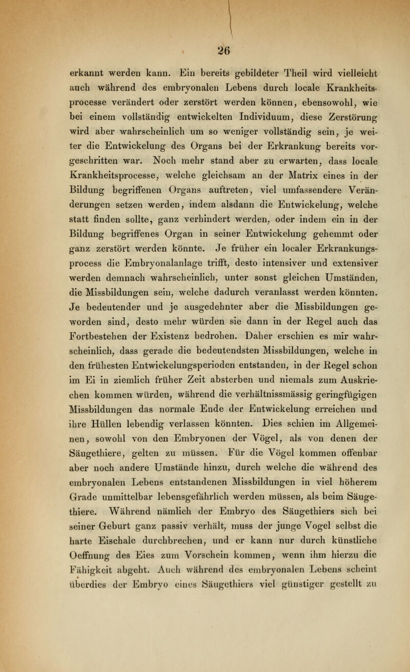 erkannt werden kann. Ein bereits gebildeter Theil wird vielleicht auch während des embryonalen Lebens durch locale Krankheits- processe verändert oder zerstört werden können, ebensowohl, wie bei einem vollständig entwickelten Individuum, diese Zerstörung wird aber wahrscheinlich um so weniger vollständig sein, je wei- ter die Entwicklung des Organs bei der Erkrankung bereits vor- geschritten war. Noch mehr stand aber zu erwarten, dass locale Krankheitsprocesse, welche gleichsam an der Matrix eines in der Bildung begriffenen Organs auftreten, viel umfassendere Verän- derungen setzen werden, indem alsdann die Entwickelung, welche statt finden sollte, ganz verhindert werden, oder indem ein in der Bildung begriffenes Organ in seiner Entwickelung gehemmt oder ganz zerstört werden könnte. Je früher ein localer Erkrankungs- process die Embryonalanlage trifft, desto intensiver und extensiver werden demnach wahrscheinlich, unter sonst gleichen Umständen, die Missbildungen sein, welche dadurch veranlasst werden könnten. Je bedeutender und je ausgedehnter aber die Missbildungen ge- worden sind, desto mehr würden sie dann in der Regel auch das Fortbestehen der Existenz bedrohen. Daher erschien es mir wahr- scheinlich, dass gerade die bedeutendsten Missbildungen, welche in den frühesten Entwickelungsperioden entstanden, in der Regel schon im Ei in ziemlich früher Zeit absterben und niemals zum Auskrie- chen kommen würden, während die verhältnissmässig geringfügigen Missbildungen das normale Ende der Entwickelung erreichen und ihre Hüllen lebendig verlassen könnten. Dies schien im Allgemei- nen, sowohl von den Embryonen der Vögel, als von denen der Säugethiere, gelten zu müssen. Für die Vögel kommen offenbar aber noch andere Umstände hinzu, durch welche die während des embryonalen Lebens entstandenen Missbildungen in viel höherem Grade unmittelbar lebensgefährlich werden müssen, als beim Säuge- thiere. Während nämlich der Embryo des Säugethiers sich bei seiner Geburt ganz passiv verhält, muss der junge Vogel selbst die harte Eischale durchbrechen, und er kann nur durch künstliche Oeffnung des Eies zum Vorschein kommen, wenn ihm hierzu die Fähigkeit abgeht. Auch während des embryonalen Lebens scheint überdies der Embryo eines Säugethiers viel günstiger gestellt zu