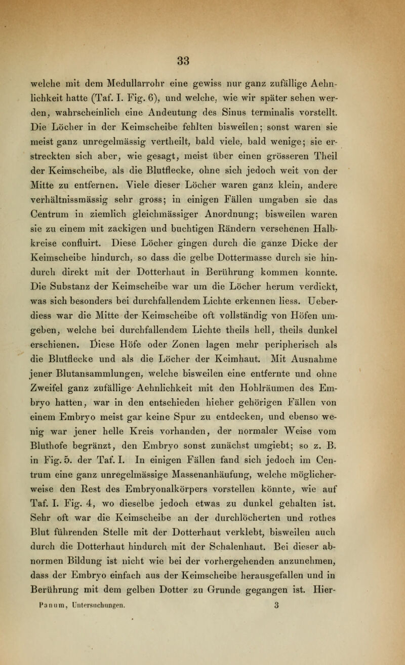 welche mit dem Mediillarrolir eine gewiss nur ganz zufällige Aelin- lichkeit hatte (Taf. I. Fig. 6), und welche, wie wir später sehen wer- den^ wahrscheinlich eine Andeutung des Sinus terminalis vorstellt. Die Löcher in der Keimscheibe fehlten bisweilen; sonst waren sie meist ganz unregelraässig vertheilt^ bald viele^ bald wenige; sie er- streckten sich aber^ wie gesagt, meist über einen grösseren Theil der KeimscheibC; als die Blutflecke, ohne sich jedoch weit von der ' Mitte zu entfernen. Viele dieser Löcher waren ganz klein, andere verhältnissraässig sehr gross; in einigen Fällen umgaben sie das Centrum in ziemlich gleichmässiger Anordnung; bisweilen waren sie zu einem mit zackigen und buchtigen Rändern versehenen Halb- kreise confluirt. Diese Löcher gingen durch die ganze Dicke der Keimscheibe hindurch, so dass die gelbe Dottermasse durch sie hin- durch direkt mit der Dotterhaut in Berührung kommen konnte. Die Substanz der Keimscheibe war um die Löcher herum verdickt, was sich besonders bei durchfallendem Lichte erkennen Hess. Ueber- diess war die Mitte der Keirascheibe oft vollständig von Höfen um- geben, welche bei durchfallendem Lichte theils hell, theils dunkel erschienen. Diese Höfe oder Zonen lagen mehr peripherisch als die Blutflecke und als die Löcher der Keimhaut. Mit Ausnahme jener Blutansammlungen, welche bisweilen eine entfernte und ohne Zweifel ganz zufällige- Aehnlichkeit mit den Hohlräumen des Em- bryo hatten, war in den entschieden hieher gehörigen Fällen von einem Embryo meist gar keine Spur zu entdecken, und ebenso we- nig war jener helle Kreis vorhanden, der normaler Weise vom Bluthofe begränzt, den Embryo sonst zunächst umgiebt; so z. B. in Fig. 5. der Taf. L In einigen Fällen fand sich jedoch im Cen- trum eine ganz unregelmässige Massenanhäufung, welche möglicher- weise den Rest des Embryonalkörpers vorstellen könnte, wie auf Taf. I. Fig. 4, wo dieselbe jedoch etwas zu dunkel gehalten ist. Sehr oft war die Keimscheibe an der durchlöcherten und rothes Blut führenden Stelle mit der Dotterhaut verklebt, bisweilen auch durch die Dotterhaut hindurch mit der Schalenhaut. Bei dieser ab- normen Bildung ist nicht wie bei der vorhergehenden anzunehmen, dass der Embryo einfach aus der Keimscheibe herausgefallen und in Berührung mit dem gelben Dotter zu Grunde gegangen ist. Hier- Panum, Untcrsiiclningen. 3