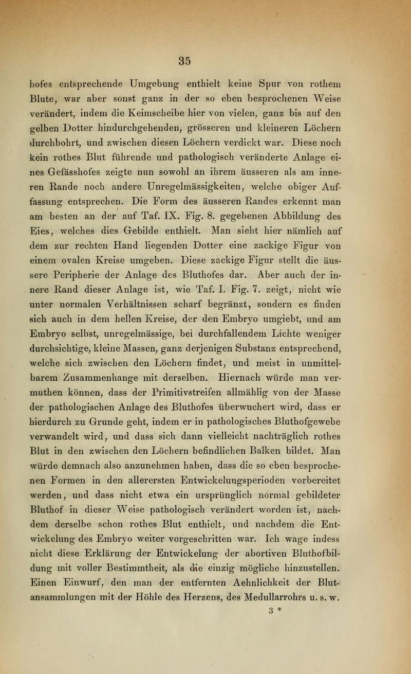 hofes entsprechende Umgebung enthielt keine Spur von rothem Blute, war aber sonst ganz in der so eben besprochenen Weise verändert, indem die Keimscheibe hier von vielen, ganz bis auf den gelben Dotter hindurchgehenden, grösseren und kleineren Löchern durchbohrt, und zwischen diesen Löchern verdickt war. Diese noch kein rothes Blut führende und pathologisch veränderte Anlage ei- nes Gefässhofes zeigte nun sowohl an ihrem äusseren als am inne- ren Rande noch andere Unregelmässigkeiten, welche obiger Auf- fassung entsprechen. Die Form des äusseren Randes erkennt man am besten an der auf Taf. IX. Fig. 8. gegebenen Abbildung des Eies, welches dies Gebilde enthielt. Man sieht hier nämlich auf dem zur rechten Hand liegenden Dotter eine zackige Figur von einem ovalen Kreise umgeben. Diese zackige Figur stellt die äus- sere Peripherie der Anlage des Bluthofes dar. Aber auch der in- nere Rand dieser Anlage ist, wie Taf. I. Fig. 7. zeigt, nicht wie unter normalen Verhältnissen scharf begränzt, sondern es finden sich auch in dem hellen Kreise, der den Embryo umgiebt, und am Embryo selbst, unregelmässige, bei durchfallendem Lichte weniger durchsichtige, kleine Massen, ganz derjenigen Substanz entsprechend, welche sich zwischen den Löchern findet, und meist in unmittel- barem Zusammenhange mit derselben. Hiernach würde man ver- muthen können, dass der Primitivstreifen allmählig von der Masse der pathologischen Anlage des Bluthofes überwuchert wird, dass er hierdurch zu Grunde geht, indem er in pathologisches Bluthofgewebe verwandelt wird, und dass sich dann vielleicht nachträglich rothes Blut in den zwischen den Löchern befindlichen Balken bildet. Man würde demnach also anzunehmen haben, dass die so eben besproche- nen Formen in den allerersten Entwickelungsperioden vorbereitet werden, und dass nicht etwa ein ursprünglich normal gebildeter Bluthof in dieser Weise pathologisch verändert worden ist, nach- dem derselbe schon rothes Blut enthielt, und nachdem die Ent- wickelung des Embryo weiter vorgeschritten war. Ich wage indess nicht diese Erklärung der Entwickelung der abortiven Bluthofbil- dung mit voller Bestimmtheit, als die einzig mögliche hinzustellen. Einen Einwurf, den man der entfernten Aehnlichkeit der Blut- ansammlungen mit der Höhle des Herzens, des Medullarrohrs u. s. w. 3 *