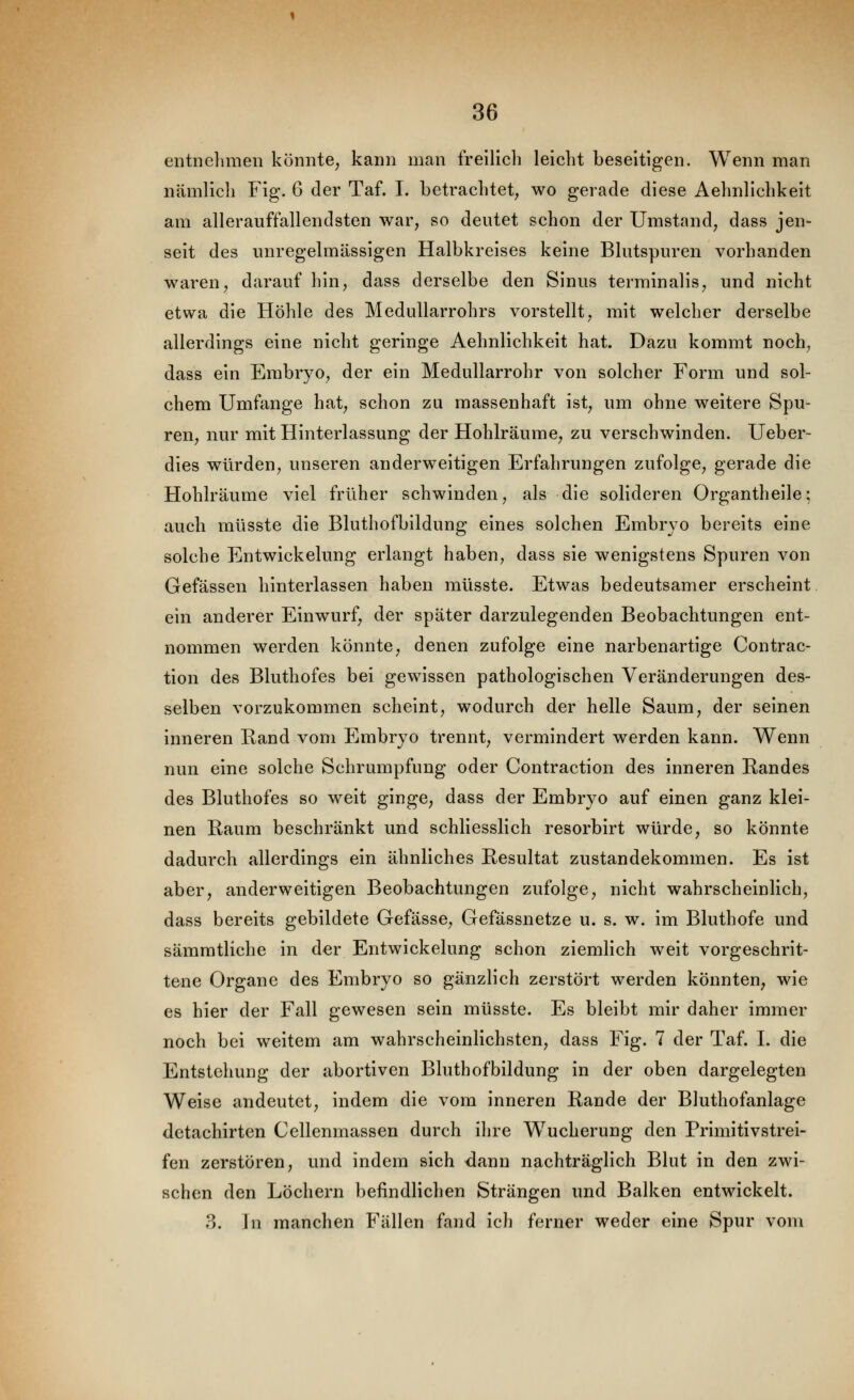 entnelimeii könnte, kann man freilich leicht beseitigen. Wenn man nämlich Fig. 6 der Taf. I. betrachtet, wo gerade diese Aehnllchkeit am allerauffallendsten war, so deutet schon der Umstand, dass jen- seit des unregehnässigen Halbkreises keine Blutspuren vorhanden waren, darauf hin, dass derselbe den Sinus terminalis, und nicht etwa die Höhle des Medullarrohrs vorstellt, mit welcher derselbe allerdings eine nicht geringe Aehnllchkeit hat. Dazu kommt noch, dass ein Embryo, der ein Medullarrohr von solcher Form und sol- chem Umfange hat, schon zu massenhaft ist, um ohne weitere Spu- ren, nur mit Hinterlassung der Hohlräume, zu verschwinden. Ueber- dies würden, unseren anderweitigen Erfahrungen zufolge, gerade die Hohlräume viel früher schwinden, als die solideren Organthelle; auch müsste die Bluthofbildung eines solchen Embryo bereits eine solche Entwickelung erlangt haben, dass sie wenigstens Spuren von Gefässen hinterlassen haben müsste. Etwas bedeutsamer erscheint ein anderer Einwurf, der später darzulegenden Beobachtungen ent- nommen werden könnte, denen zufolge eine narbenartige Contrac- tion des Bluthofes bei gewissen pathologischen Veränderungen des- selben vorzukommen scheint, wodurch der helle Saum, der seinen inneren Rand vom Embryo trennt, vermindert werden kann. Wenn nun eine solche Schrumpfung oder Contraction des inneren Randes des Bluthofes so weit ginge, dass der Embryo auf einen ganz klei- nen Raum beschränkt und schliesslich resorbirt würde, so könnte dadurch allerdings ein ähnliches Resultat Zustandekommen. Es ist aber, anderweitigen Beobachtungen zufolge, nicht wahrscheinlich, dass bereits gebildete Gefässe, Gefässnetze u. s. w. im Bluthofe und sämmtliche in der Entwickelung schon ziemlich weit vorgeschrit- tene Organe des Embryo so gänzlich zerstört werden könnten, wie es hier der Fall gewesen sein müsste. Es bleibt mir daher immer noch bei weitem am wahrscheinlichsten, dass Fig. 7 der Taf. I. die Entstehung der abortiven Bluthofbildung in der oben dargelegten Weise andeutet, indem die vom inneren Rande der Bluthofanlage detachirten Cellenmassen durch ihre Wucherung den Primitivstrei- fen zerstören, und indem sich dann nachträglich Blut in den zwi- schen den Löchern befindlichen Strängen und Balken entwickelt. 3. \n manchen Fällen fand ich ferner weder eine Spur vom