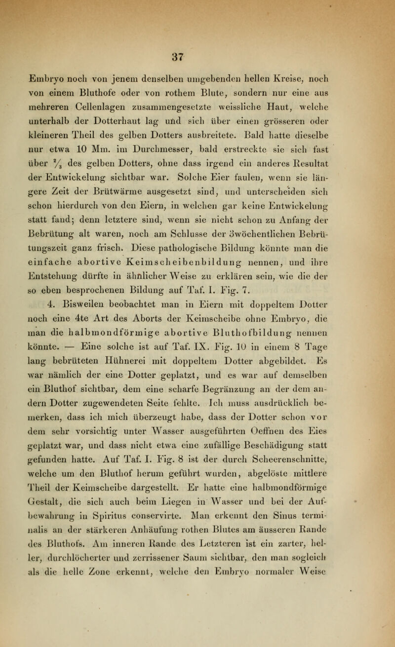 Embryo noch von jenem denselben umgebenden hellen Kreise^ noch von einem Bluthofe oder von rothem Blute, sondern nur eine aus mehreren Cellenlagen zusammengesetzte weissliche Haut, welche unterhalb der Dotterhaut lag uüd sich über einen grosseren oder kleineren Theil des gelben Dotters ausbreitete. Bald hatte dieselbe nur etwa 10 Mm. im Durchmesser^ bald erstreckte sie sich fast über % des gelben Dotters, ohne dass irgend ein anderes Resultat der Entwickelung sichtbar war. Solche Eier faulen, wenn sie län- gere Zeit der Brütwärme ausgesetzt sind, und unterscheiden sich schon hierdurch von den Eiern, in welchen gar keine Entwickelung statt fand; denn letztere sind, wenn sie nicht schon zu Anfang der Bebrütung alt waren, noch am Schlüsse der ^wöchentlichen Bebrü- tungszeit ganz frisch. Diese pathologische Bildung könnte man die einfache abortive Keimscheibenbildung nennen, und ihre Entstehung dürfte in ähnlicher Weise zu erklären sein, wie die der so eben besprochenen Bildung auf Taf. I. Fig. 7. 4. Bisweilen beobachtet man in Eiern mit doppeltem Dotter noch eine 4te Art des Aborts der Keimscheibe ohne Embryo, die man die halbmondförmige abortive Bluthofbildung nennen könnte. — Eine solche ist auf Taf. IX. Fig. 10 in einem 8 Tage lang bebrüteten Hühnerei mit doppeltem Dotter abgebildet. Es war nämlich der eine Dotter geplatzt, und es war auf demselben ein Bluthof sichtbar, dem eine scharfe Begränzung an der dem an- dern Dotter zugewendeten Seite fehlte. Ich muss ausdrücklich be- merken, dass ich mich überzeugt habe, dass der Dotter schon vor dem sehr vorsichtig unter Wasser ausgeführten OefFnen des Eies geplatzt war, und dass nicht etwa eine zufällige Beschädigung statt gefunden hatte. Auf Taf. I, Fig. 8 ist der durch Scheerenschnitte, welche um den Bluthof herum geführt wurden, abgelöste mittlere Theil der Keimscheibe dargestellt. Er hatte eine halbmondförmige Gestalt, die sich auch beim Liegen in Wasser und bei der Auf- bewahrung in Spiritus conservirte. Man erkennt den Sinus termi- nalis an der stärkeren Anhäufung rothen Blutes am äusseren Rande des Bluthofs. Am inneren Rande des Letzteren ist ein zarter, hel- ler, durchlöcherter und zerrissener Saum sichtbar, den man sogleich als die helle Zone erkennt, welche den Embryo normaler Weise