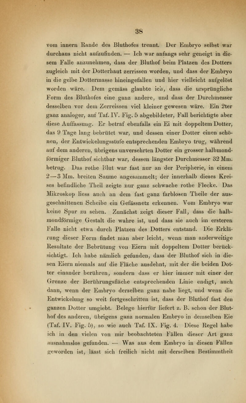 vom Innern Rande des Bluthofes trennt. Der Embryo selbst war durchaus nicht aufzufinden. — Ich war anfangs sehr geneigt in die- sem Falle anzunehmen, dass der Bluthof beim Platzen des Dotters zugleich mit der Dotterhaut zerrissen worden, und dass der Embryo in die gelbe Dottermasse hineingefallen und hier vielleicht aufgelöst worden wäre. Dem gemäss glaubte ich, dass die ursprüngliche Form des Bluthofes eine ganz andere, und dass der Durchmesser desselben vor dem Zerreissen viel kleiner gewesen wäre. Ein 2ter ganz analoger, auf Taf. IV. Fig. 5 abgebildeter, Fall berichtigte aber diese Auffassung. Er betraf ebenfalls ein Ei mit doppeltem Dotter, das 9 Tage lang bebrütet war, und dessen einer Dotter einen schö- nen, der Entwickelungsstufe entsprechenden Embryo trug, während auf dem anderen, übrigens unversehrten Dotter ein grosser halbmond- förmiger Bluthof sichtbar war, dessen längster Durchmesser 32 Mm. betrug. Das rothe Blut war fast nur an der Peripherie, in einem 2 — 3 Mm. breiten Saume angesammelt; der innerhalb dieses Krei- ses befindliche Theil zeigte nur ganz schwache rothe Flecke. Das Mikroskop Hess auch an dem fast ganz farblosen Theile der aus- geschnittenen Scheibe ein Gefässnetz erkennen. Vom Embryo war keine Spur zu sehen. Zunächst zeigt dieser Fall, dass die halb- mondförmige Gestalt die wahre ist, und dass sie auch im ersteren Falle nicht etwa durch Platzen des Dotters entstand. Die Erklä- rung dieser Form findet man aber leicht, wenn man anderweitige Resultate der Bebrütung von Eiern mit doppeltem Dotter berück- sichtigt. Ich habe nämlich gefunden, dass der Bluthof sich in die- sen Eiern niemals auf die Fläche ausdehnt, mit der die beiden Dot- ter einander berühren, sondern dass er hier immer mit einer der Grenze der Berührungsfläche entsprechenden Linie endigt, auch dann, wenn der Embryo derselben ganz nahe liegt, und wenn die Entwickelung so weit fortgeschritten ist, dass der Blutliof fast den ganzen Dotter umgiebt. Belege hierfür liefert z. B. schon der Blut- hof des anderen, übrigens ganz normalen Embryo in demselben Eie (Taf. IV. Fig. 5), so wie auch Taf. IX. Fig. 4. Diese Regel habe ich in den vielen von mir beobachteten Fällen dieser Art ganz ausnahmslos gefunden. — Was aus dem Embryo in diesen Fällen geworden ist, lässt sich freilich nicht mit derselben Bestimmtheit