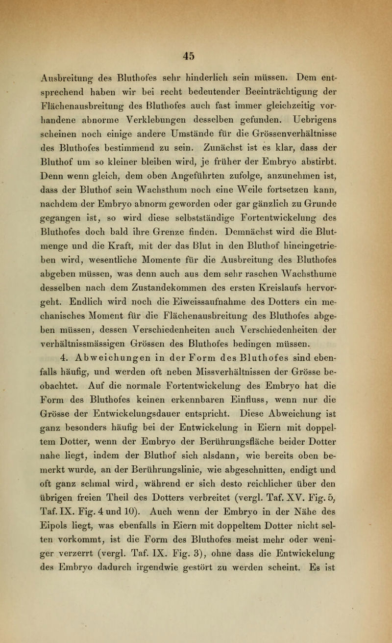 Ausbreitung des Bluthofes sehr hinderlich sein müssen. Dem ent- sprechend haben wir bei recht bedeutender Beeinträchtigung der Flächenausbreitung des Bluthofes auch fast immer gleichzeitig vor- handene abnorme Verklebungen desselben gefunden. Uebrigens scheinen noch einige andere Umstände für die Grössenverhältnisse des Bluthofes bestimmend zu sein. Zunächst ist es klar^ dass der Bluthof um so kleiner bleiben wird, je früher der Embryo abstirbt. Denn wenn gleich, dem oben Angeführten zufolge, anzunehmen ist, dass der Bluthof sein Wachsthum noch eine Weile fortsetzen kann, nachdem der Embryo abnorm geworden oder gar gänzlich zu Grunde gegangen ist, so wird diese selbstständige Fortentwickelung des Bluthofes doch bald ihre Grenze finden. Demnächst wird die Blut- menge und die Kraft, mit der das Blut in den Bluthof hineingetrie- ben wird, wesentliche Momente für die Ausbreitung des Bluthofes abgeben müssen, was denn auch aus dem sehr raschen Wachsthume desselben nach dem Zustandekommen des ersten Kreislaufs hervor- geht. Endlich wird noch die Eiweissaufnahme des Dotters ein me- chanisches Moment für die Flächenausbreitung des Bluthofes abge- ben müssen, dessen Verschiedenheiten auch Verschiedenheiten der verhältnissmässigen Grössen des Bluthofes bedingen müssen. 4. Abweichungen in der Form des Bluthofes sind eben- falls häufig, und werden oft neben Missverhältnissen der Grösse be- obachtet. Auf die normale Fortentwickelung des Embryo hat die Form des Bluthofes keinen erkennbaren Einfluss, wenn nur die Grösse der Entwickelungsdauer entspricht. Diese Abweichung ist ganz besonders häufig bei der Entwickelung in Eiern mit doppel- tem Dotter, wenn der Embryo der Berührungsfläche beider Dotter nahe Hegt, indem der Bluthof sich alsdann, wie bereits oben be- merkt wurde, an der Berührungslinie, wie abgeschnitten, endigt und oft ganz schmal wird, während er sich desto reichlicher über den übrigen freien Theil des Dotters verbreitet (vergl. Taf. XV. Fig. 5, Taf. IX. Fig. 4 und 10). Auch wenn der Embryo in der Nähe des Eipols liegt, was ebenfalls in Eiern mit doppeltem Dotter nicht sel- ten vorkommt, ist die Form des Bluthofes meist mehr oder weni- ger verzerrt (vergl. Taf. IX. Fig. 3), ohne dass die Entwickelung des Embryo dadurch irgendwie gestört zu werden scheint. Es ist