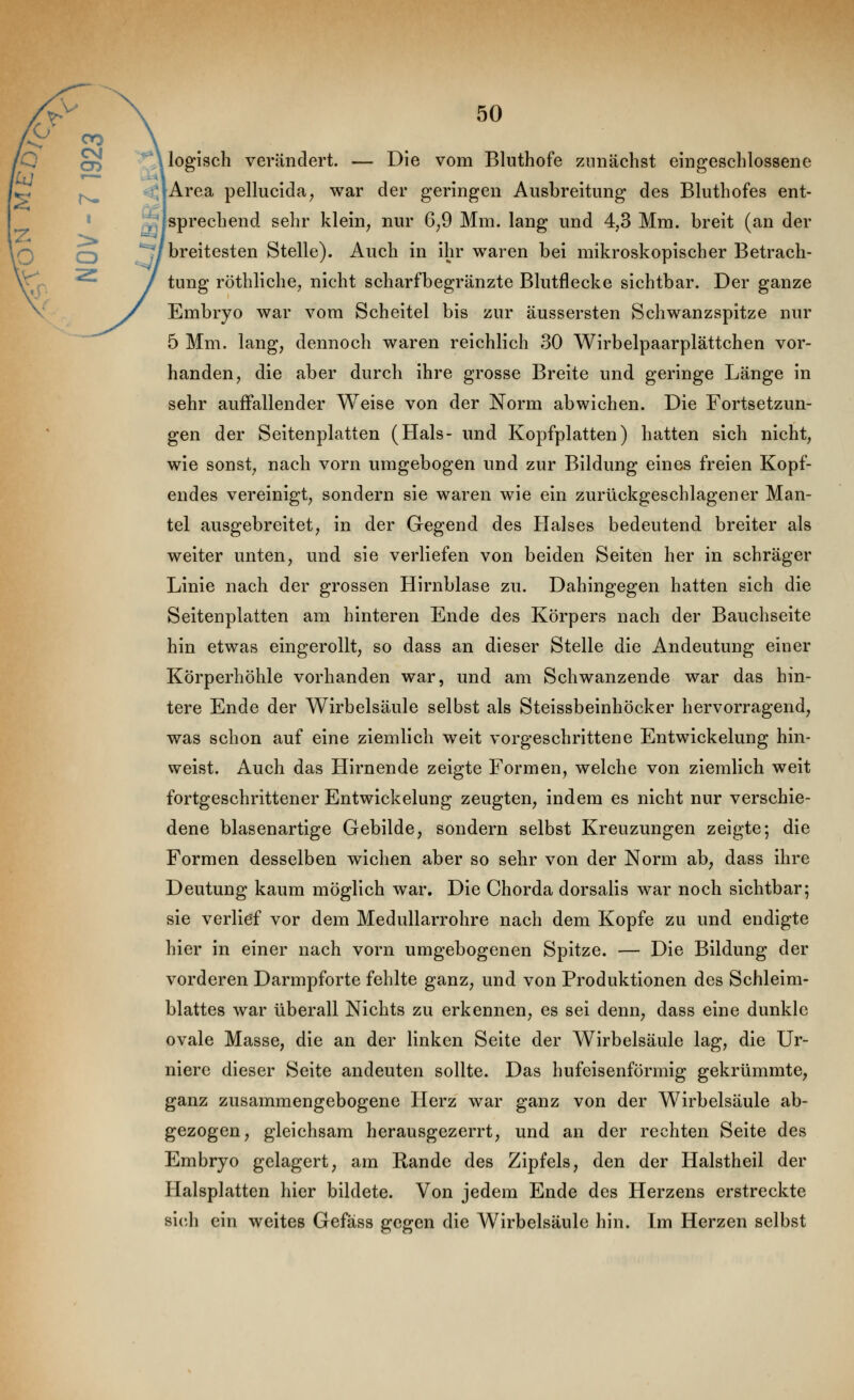 ^* logisch verändert. — Die vom Bluthofe zunächst eingeschlossene <jArea pellucida, war der geringen Ausbreitung des Bluthofes ent- ^Jsprechend sehr klein^ nur 6,9 Mm. lang und 4,3 Mm. breit (an der '/breitesten Stelle). Auch in ihr waren bei mikroskopischer Betrach- tung röthliche, nicht scharfbegränzte Blutflecke sichtbar. Der ganze Embryo war vom Scheitel bis zur äussersten Schwanzspitze nur 5 Mm. lang, dennoch waren reichlich 30 Wirbelpaarplättchen vor- handen, die aber durch ihre grosse Breite und geringe Länge in sehr auffallender Weise von der Norm abwichen. Die Fortsetzun- gen der Seitenplatten (Hals- und Kopfplatten) hatten sich nicht, wie sonst, nach vorn umgebogen und zur Bildung eines freien Kopf- endes vereinigt, sondern sie waren wie ein zurückgeschlagener Man- tel ausgebreitet, in der Gegend des Halses bedeutend breiter als weiter unten, und sie verliefen von beiden Seiten her in schräger Linie nach der grossen Hirnblase zu. Dahingegen hatten sich die Seitenplatten am hinteren Ende des Körpers nach der Bauchseite hin etwas eingerollt, so dass an dieser Stelle die Andeutung einer Körperhöhle vorhanden war, und am Schwanzende war das hin- tere Ende der Wirbelsäule selbst als Steissbeinhöcker hervorragend, was schon auf eine ziemlich weit vorgeschrittene Entwickelung hin- weist. Auch das Hirnende zeigte Formen, welche von ziemlich weit fortgeschrittener Entwickelung zeugten, indem es nicht nur verschie- dene blasenartige Gebilde, sondern selbst Kreuzungen zeigte; die Formen desselben wichen aber so sehr von der Norm ab, dass ihre Deutung kaum möglich war. Die Chorda dorsalis war noch sichtbar; sie verlief vor dem Medullarrohre nach dem Kopfe zu und endigte hier in einer nach vorn umgebogenen Spitze. — Die Bildung der vorderen Darmpforte fehlte ganz, und von Produktionen des Schleim- blattes war überall Nichts zu erkennen, es sei denn, dass eine dunkle ovale Masse, die an der linken Seite der Wirbelsäule lag, die Ur- niere dieser Seite andeuten sollte. Das hufeisenförmig gekrümmte, ganz zusammengebogene Herz war ganz von der Wirbelsäule ab- gezogen, gleichsam herausgezerrt, und an der rechten Seite des Embryo gelagert, am Rande des Zipfels, den der Halstheil der Halsplatten hier bildete. Von jedem Ende des Herzens erstreckte sich ein weites Gefäss gegen die Wirbelsäule hin. Im Herzen selbst