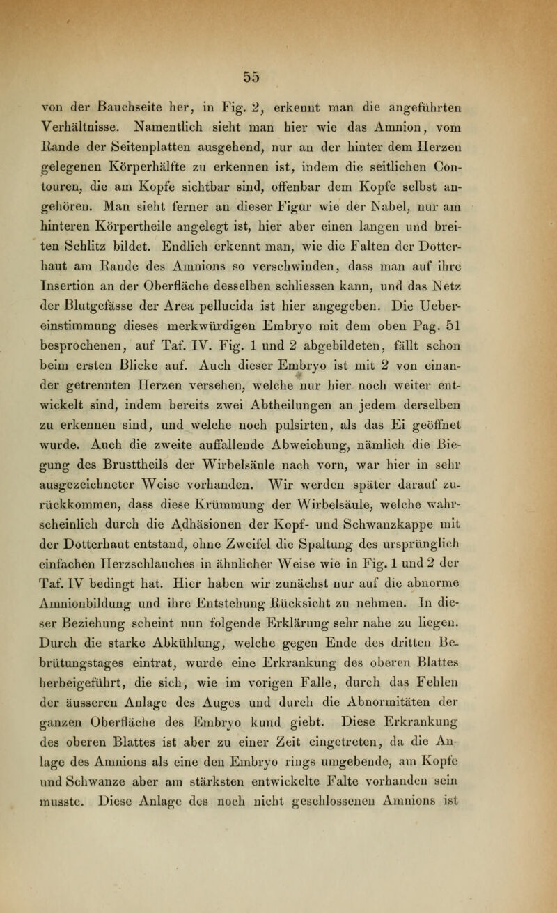 von der Bauchseite her, in Fig. 2, erkennt man die angeführten Verhältnisse. NamentHch sieht man hier wie das Amnion, vom Rande der Seitenplatten ausgehend, nur an der hinter dem Herzen gelegenen Körperhälfte zu erkennen ist, indem die seitlichen Con- touren, die am Kopfe sichtbar sind, offenbar dem Kopfe selbst an- gehören. Man sieht ferner an dieser Figur wie der Nabel, nur am hinteren Körpertheile angelegt ist, hier aber einen langen und brei- ten Schlitz bildet. Endlich erkennt man, wie die Falten der Dotter- haut am Rande des Amnions so verschwinden, dass man auf ihre Insertion an der Oberfläche desselben schliessen kann, und das Netz der Blutgefässe der Area pellucida ist hier angegeben. Die Ueber- einstimmung dieses merkwürdigen Embryo mit dem oben Pag. 51 besprochenen, auf Taf. IV. Fig. 1 und 2 abgebildeten, fällt schon beim ersten Blicke auf. Auch dieser Embryo ist mit 2 von einan- der getrennten Herzen versehen, welche nur hier noch weiter ent- wickelt sind, indem bereits zwei Abtheilungen an jedem derselben zu erkennen sind, und welche noch pulsirten, als das Ei geöfl^net wurde. Auch die zweite auffallende Abweichung, nämlich die Bie- gung des Brusttheils der Wirbelsäule nach vorn, war hier in sehr ausgezeichneter Weise vorhanden. Wir werden später darauf zu- rückkommen, dass diese Krümmung der Wirbelsäule, welche wahr- scheinlich durch die Adhäsionen der Kopf- und Schwanzkappe mit der Dotterhaut entstand, ohne Zweifel die Spaltung des ursprünglich einfachen Herzschlauches in ähnlicher Weise wie in Fig. 1 und 2 der Taf. IV bedingt hat. Hier haben wir zunächst nur auf die abnorme Amnionbildung und ihre Entstehung Rücksicht zu nehmen. In die- ser Beziehung scheint nun folgende Erklärung sehr nahe zu liegen. Durch die starke Abkühlung, welche gegen Ende des dritten Be- brütungstages eintrat, wurde eine Erkrankung des oberen Blattes herbeigeführt, die sich, wie im vorigen Falle, durch das Fehlen der äusseren Anlage des Auges und durch die xVbnormitäten der ganzen Oberfläche des Embryo kund giebt. Diese Erkrankung des oberen Blattes ist aber zu einer Zeit eingetreten, da die An- lage des Amnions als eine den Embryo rings umgebende, am Kopfe und Schwänze aber am stärksten entwickelte Falte vorhanden sein musstc. Diese Anlage des noch nicht geschlossenen Amnions ist