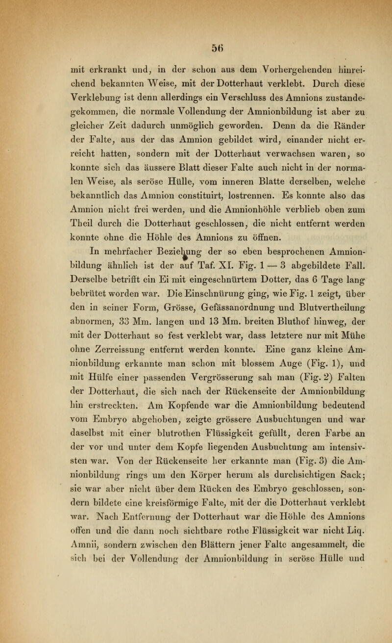 mit erkrankt und; in der schon aus dem Vorhergehenden hinrei- chend bekannten Weise^ mit der Dotterhaut verklebt. Durch diese Verklebung ist denn allerdings ein Verschluss des Amnions zustande- gekommeu; die normale Vollendung der Amnionbildung ist aber zu gleicher Zeit dadurch unmöglich geworden. Denn da die Ränder der FaltC; aus der das Amnion gebildet wird, einander nicht er- reicht hatten, sondern mit der Dotterhaut verwachsen waren, so konnte sich das äussere Blatt dieser Falte auch nicht in der norma- len Weise, als seröse Hülle, vom inneren Blatte derselben, welche bekanntlich das Amnion constituirt, lostrennen. Es konnte also das Amnion nicht frei werden, und die Amnionhöhle verblieb oben zum Theil durch die Dotterhaut geschlossen, die nicht entfernt werden konnte ohne die Höhle des Amnions zu öffnen. In mehrfacher Beziehung der so eben besprochenen Amnion- bildung ähnlich ist der auf Taf. XL Fig. 1 — 3 abgebildete Fall. Derselbe betrifft ein Ei mit eingeschnürtem Dotter, das 6 Tage lang bebrütet worden war. Die Einschnürung ging, wie Fig. 1 zeigt, über den in seiner Form, Grösse, Gefässanordnung und Blutvertheilung abnormen, 33 Mm. langen und 13 Mm. breiten Bluthof hinweg, der mit der Dotterhaut so fest verklebt war, dass letztere nur mit Mühe ohne Zerreissung entfernt werden konnte. Eine ganz kleine Am- nionbildung erkannte man schon mit blossem Auge (Fig. 1), und mit Hülfe einer passenden Vergrösserung sah man (Fig. 2) Falten der Dotterhaut, die sich nach der Rückenseite der Amnionbildung hin erstreckten. Am Kopfende war die Amnionbildung bedeutend vom Embryo abgehoben, zeigte grössere Ausbuchtungen und war daselbst mit einer blutrothen Flüssigkeit gefüllt, deren Farbe an der vor und unter dem Kopfe liegenden Ausbuchtung am intensiv- sten war. Von der Rückenseite her erkannte man (Fig. 3) die Am- nionbildung rings um den Körper herum als durchsichtigen Sack; sie war aber nicht über dem Rücken des Embryo geschlossen, son- dern bildete eine kreisförmige Falte, mit der die Dotterhaut verklebt war. Nach Entfernung der Dotterhaut war die Höhle des Amnions offen und die dann noch sichtbare rothe Flüssigkeit war nicht Liq. Amnii, sondern zwischen den Blättern jener Falte angesammelt, die sich bei der Vollendung der Amnionbildung in seröse Hülle und