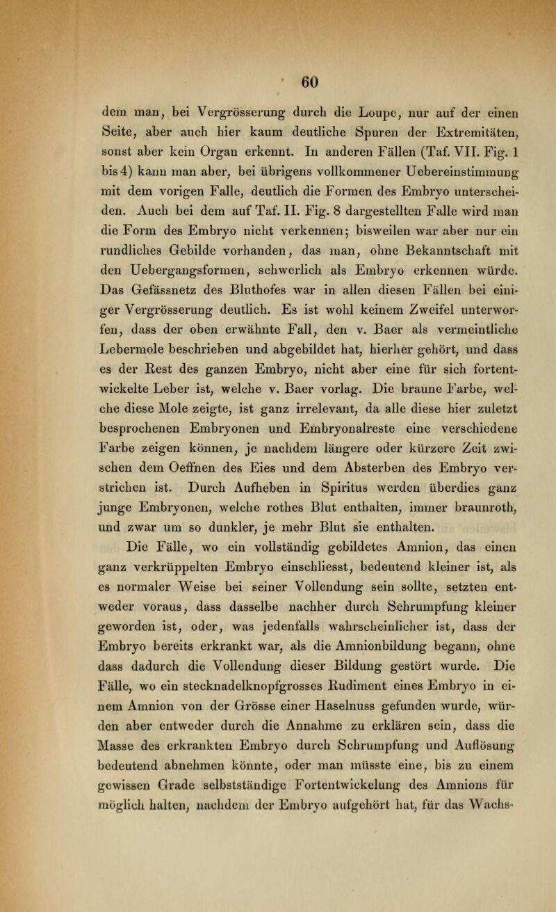 dem man, bei Vergrösserung durch die Loupe, nur auf der einen Seite, aber auch hier kaum deutliche Spuren der Extremitäten, sonst aber kein Organ erkennt. In anderen Fällen (Taf. VII. Fig. 1 bis 4) kann man aber, bei übrigens vollkommener Uebereinstimmung mit dem vorigen Falle, deutlich die Formen des Embryo unterschei- den. Auch bei dem auf Taf. II. Fig. 8 dargestellten Falle wird man die Form des Embryo nicht verkennen; bisweilen war aber nur ein rundliches Gebilde vorhanden, das man, ohne Bekanntschaft mit den üebergangsformen, schwerlich als Embryo erkennen würde. Das Gefässnetz des Bluthofes war in allen diesen Fällen bei eini- ger Vergrösserung deutlich. Es ist wohl keinem Zweifel unterwor- fen, dass der oben erwähnte Fall, den v. Baer als vermeintliche Lebermole beschrieben und abgebildet hat, hierher gehört, und dass es der Hest des ganzen Embryo, nicht aber eine für sich fortent- wickelte Leber ist, welche v. Baer vorlag. Die braune Farbe, wel- che diese Mole zeigte, ist ganz irrelevant, da alle diese hier zuletzt besprochenen Embryonen und Embryonalreste eine verschiedene Farbe zeigen können, je nachdem längere oder kürzere Zeit zwi- schen dem OefFnen des Eies und dem Absterben des Embryo ver- strichen ist. Durch Aufheben in Spiritus werden überdies ganz junge Embryonen, welche rothes Blut enthalten, immer braunroth, und zwar um so dunkler, je mehr Blut sie enthalten. Die Fälle, wo ein vollständig gebildetes Amnion, das einen ganz verkrüppelten Embryo einschliesst, bedeutend kleiner ist, als es normaler Weise bei seiner Vollendung sein sollte, setzten ent- weder voraus, dass dasselbe nachher durch Schrumpfung kleiner geworden ist, oder, was jedenfalls wahrscheinlicher ist, dass der Embryo bereits erkrankt war, als die Amnionbildung begann, ohne dass dadurch die Vollendung dieser Bildung gestört wurde. Die Fälle, wo ein stecknadelknopfgrosses Rudiment eines Embryo in ei- nem Amnion von der Grösse einer Haselnuss gefunden wurde, wür- den aber entweder durch die iVnnahme zu erklären sein, dass die Masse des erkrankten Embryo durch Schrumpfung und Auflösung- bedeutend abnehmen könnte, oder man müsste eine, bis zu einem gewissen Grade selbstständige Fortentwickelung des Amnions für möglich halten, nachdem der Embryo aufgehört hat, für das Wachs-