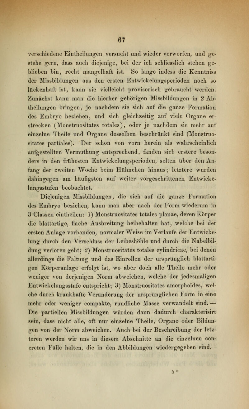 verschiedene Emtbeiliingen versucht und wieder verworfen, und ge- stehe gern, dass auch diejenige, bei der ich schliesslich stehen ge- blieben bin, recht mangelhaft ist. So lange indess die Kenntniss der Missbildungen aus den ersten Entwickelungsperioden noch so lückenhaft ist, kann sie vielleicht provisorisch gebraucht werden. Zunächst kann man die hierher gehörigen Missbildungen in 2 Ab- theilungen bringen, je nachdem sie sich auf die ganze Formation des Embryo beziehen, und sich gleichzeitig auf viele Organe er- strecken (Monstruositates totales), oder je nachdem sie mehr auf einzelne Theile und Organe desselben beschränkt sind (Monstruo- sitates partiales). Der schon von vorn herein als wahrscheinlich aufgestellten Vermuthung entsprechend, fanden sich erstere beson- ders in den frühesten Entwickelungsperioden, selten über den An- fang der zweiten Woche beim Hühnchen hinaus-, letztere wurden dahingegen am häufigsten auf weiter vorgeschrittenen Entwicke- lungsstufen beobachtet. Diejenigen Missbildungen, die sich auf die ganze Formation des Embryo beziehen, kann man aber nach der Form wiederum in 3 Classen eintheilen: 1) Monstruositates totales planae, deren Körper die blattartige, flache Ausbreitung beibehalten hat, welche bei der ersten Anlage vorhanden, normaler Weise im Verlaufe der Entwicke- lung durch den Verschluss der Leibeshöhle und durch die Nabelbil- dung verlorengeht; 2) Monstruositates totales cylindricae, bei denen allerdings die Faltung und das Einrollen der ursprünglich blattarti- gen Körperanlage erfolgt ist, wo aber doch alle Theile mehr oder weniger von derjenigen Norm abweichen, welche der jedesmaligen Entwickelungsstufe entspricht; 3) Monstruositates amorphoides, wel- che durch krankhafte Veränderung der ursprünglichen Form in eine mehr oder weniger compakte, rundliche Masse verwandelt sind. — Die partiellen Missbildungen würden dann dadurch charakterlsirt sein, dass nicht alle, oft nur einzelne Theile, Organe oder Bildun- gen von der Norm abweichen. Auch bei der Beschreibung der letz- teren werden wir uns in diesem Abschnitte an die einzelnen con- creten Fälle halten, die in den Abbildungen wiedergegeben sind.