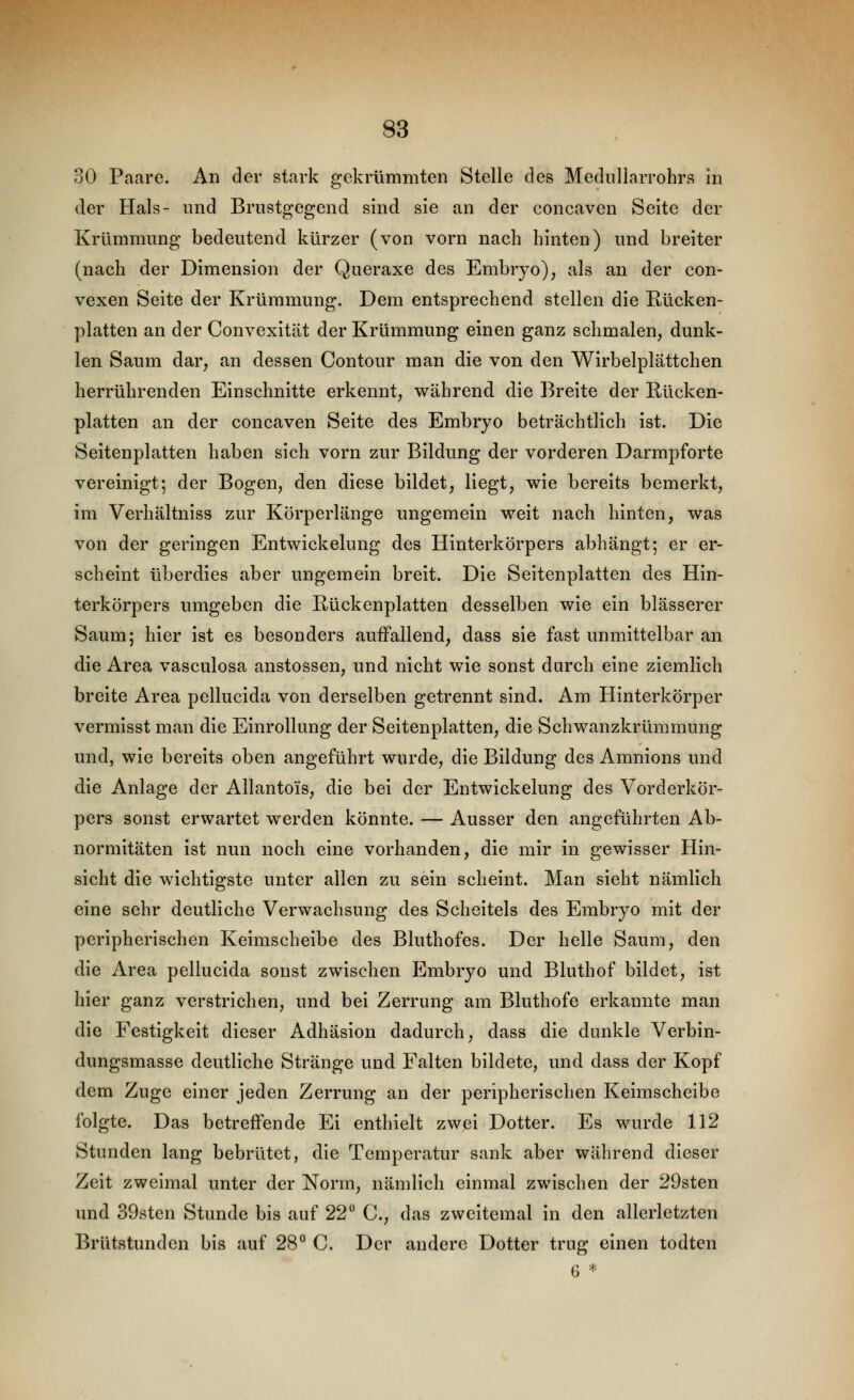 30 Paare. An der stark gekrümmten Stelle des Mediillarrohrs in der Hals- und Briistgegend sind sie an der concaven Seite der Krümmung bedeutend kürzer (von vorn nach hinten) und breiter (nach der Dimension der Queraxe des Embryo), als an der con- vexen Seite der Krümmung. Dem entsprechend stellen die Rücken- platten an der Convexität der Krümmung einen ganz schmalen, dunk- len Saum dar, an dessen Contour man die von den Wirbelplättchen herrührenden Einschnitte erkennt, während die Breite der Rücken- platten an der concaven Seite des Embryo beträchtlich ist. Die Seitenplatten haben sich vorn zur Bildung der vorderen Darmpforte vereinigt; der Bogen, den diese bildet, liegt, wie bereits bemerkt, im Verhältniss zur Körperlänge ungemein weit nach hinten, was von der geringen Entwickelung des Hinterkörpers abhängt; er er- scheint überdies aber ungemein breit. Die Seitenplatten des Hin- terkörpers umgeben die Rückenplatten desselben wie ein blasserer Saum; hier ist es besonders auffallend, dass sie fast unmittelbar an die Area vasculosa anstossen, und nicht wie sonst durch eine ziemlich breite Area pellucida von derselben getrennt sind. Am Hinterkörper vermisst man die Einrollung der Seitenplatten, die Schwanzkrümmung und, wie bereits oben angeführt wurde, die Bildung des Amnions und die Anlage der Allantois, die bei der Entwickelung des Vorderkör- pers sonst erwartet werden könnte. — Ausser den angeführten Ab- normitäten ist nun noch eine vorhanden, die mir in gewisser Hin- sicht die wichtigste unter allen zu sein scheint. Man sieht nämlich eine sehr deutliche Verwachsung des Scheitels des Embryo mit der peripherischen Keimscheibe des Bluthofes. Der helle Saum, den die Area pellucida sonst zwischen P^mbryo und Bluthof bildet, ist hier ganz verstrichen, und bei Zerrung am Bluthofe erkannte man die Festigkeit dieser Adhäsion dadurch, dass die dunkle Verbin- dungsmasse deutliche Stränge und Falten bildete, und dass der Kopf dem Zuge einer jeden Zerrung an der peripherischen Keimscheibe folgte. Das betreffende Ei enthielt zwei Dotter. Es wurde 112 Stunden lang bebrütet, die Temperatur sank aber während dieser Zeit zweimal unter der Norm, nämlich einmal zwischen der 29sten und 39sten Stunde bis auf 22° C, das zweitemal in den allerletzten Brütstunden bis auf 28'^ C. Der andere Dotter trug einen todten G *