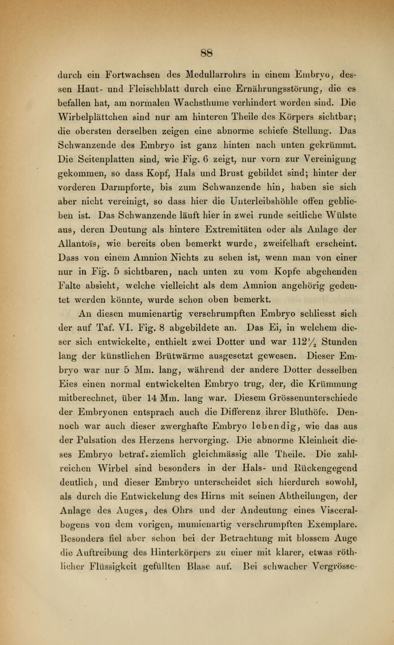 durch ein Fortwachsen des Medullarrohrs in einem Embryo, des- sen Haut- und Fleischblatt durch eine Ernährungsstörung; die es befallen hat, am normalen Wachsthume verhindert worden sind. Die Wirbelplättchen sind nur am hinteren Theile des Körpers sichtbar; die obersten derselben zeigen eine abnorme schiefe Stellung. Das Schw^anzende des Embryo ist ganz hinten nach unten gekrümmt. Die Seitenplatten sind, wie Fig. 6 zeigt, nur vorn zur Vereinigung gekommen, so dass Kopf, Hals und Brust gebildet sind; hinter der vorderen Darmpforte, bis zum Schwanzende hin, haben sie sich aber nicht vereinigt, so dass hier die Unterleibshöhle offen geblie- ben ist. Das Schwanzende läuft hier in zwei runde seitliche Wülste aus, deren Deutung als hintere Extremitäten oder als Anlage der Allantois, wie bereits oben bemerkt wurde, zweifelhaft erscheint. Dass von einem Amnion Nichts zu sehen ist, wenn man von einer nur in Fig. 5 sichtbaren, nach unten zu vom Kopfe abgehenden Falte absieht, welche vielleicht als dem Amnion angehörig gedeu- tet werden könnte, wurde schon oben bemerkt. An diesen mumienartig verschrumpften Embryo schliesst sich der auf Taf. VI. Fig. 8 abgebildete an. Das Ei, in welchem die- ser sich entwickelte, enthielt zwei Dotter und war l\2y.^ Stunden lang der künstlichen Brütwärme ausgesetzt gewesen. Dieser Em- bryo war nur 5 Mm. lang, während der andere Dotter desselben Eies einen normal entwickelten Embryo trug, der, die Krümmung mitberechnet, über 14 Mm. lang war. Diesem Grössenunterschiede der Embryonen entsprach auch die Differenz ihrer Bluthöfe. Den- noch war auch dieser zwerghafte Embryo lebendig, wie das aus der Pulsation des Herzens hervorging. Die abnorme Kleinheit die- ses Embryo betraf« ziemlich gleichmässig alle Theile. Die zahl- reichen Wirbel sind besonders in der Hals- und Rückengegend deutlich, und dieser Embryo unterscheidet sich hierdurch sowohl, als durch die Entwickelung des Hirns mit seinen Abtheilungen, der Anlage des Auges, des Ohrs und der Andeutung eines Visceral- bogens von dem vorigen, mumienartig verschrumpften Exemplare. Besonders fiel aber schon bei der Betrachtung mit blossem Auge die Auftreibung des Hinterkörpers zu einer mit klarer, etwas röth- licher Flüssigkeit gefüllten Blase auf. Bei schwacher Vcrgrössc-