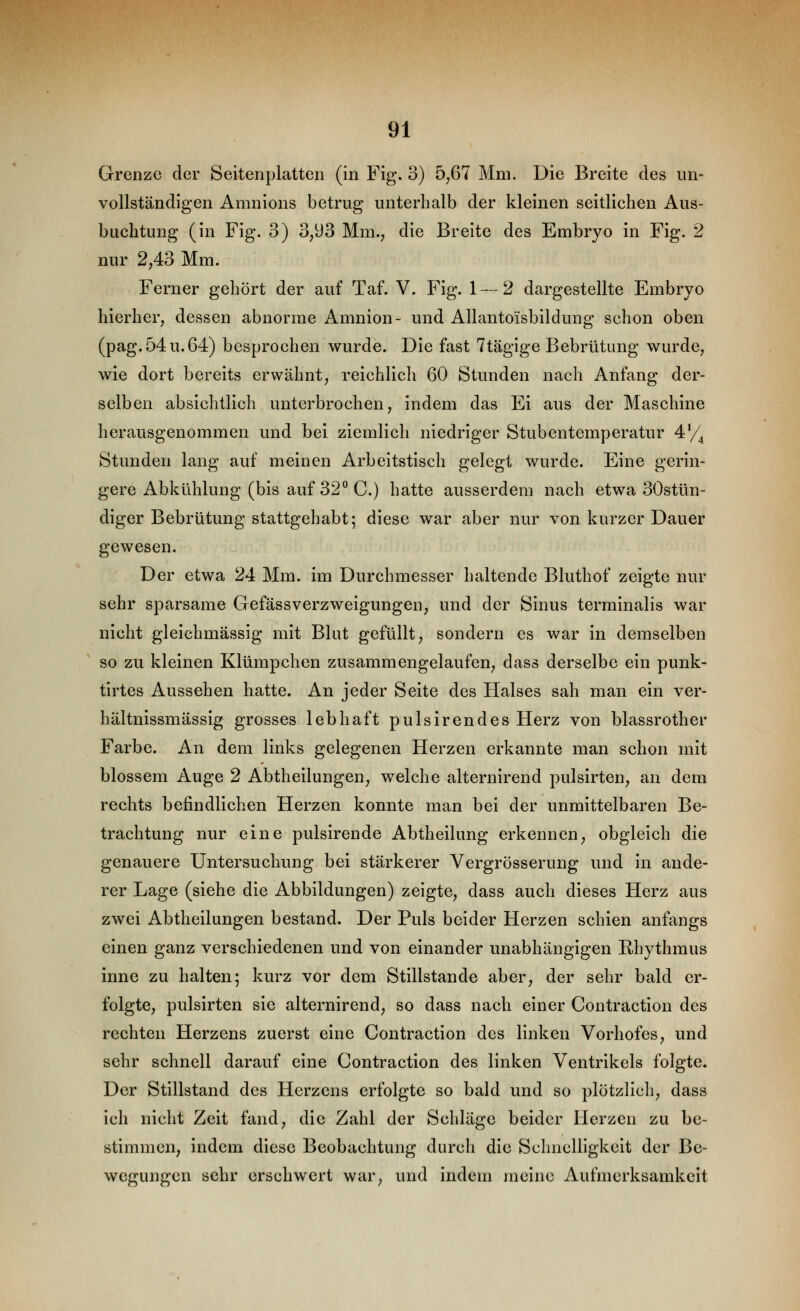 Grenze der Seitenplatten (in Fig. 3) 5^67 Mm. Die Breite des un- vollständigen Amnions betrug unterhalb der kleinen seitlichen Aus- buchtung (in Fig. 3) 3,93 Mm., die Breite des Embryo in Fig. 2 nur 2,43 Mm. Ferner gehört der auf Taf. V. Fig. 1 — 2 dargestellte Embryo hierher, dessen abnorme Amnion- und Allantoisbildung schon oben (pag.54u.64) besprochen wurde. Die fast 7tägige Bebrütung wurde, wie dort bereits erwähnt, reichlich 60 Stunden nach Anfang der- selben absichtlich unterbrochen, indem das Ei aus der Maschine herausgenommen und bei ziemlich niedriger Stubentemperatur 4^4 Stunden lang auf meinen Arbeitstisch gelegt wurde. Eine gerin- gere Abkühlung (bis auf 32 C.) hatte ausserdem nach etwa 30stün- diger Bebrütung stattgehabt; diese war aber nur von kurzer Dauer gewesen. Der etwa 24 Mm. im Durchmesser haltende Bluthof zeigte nur sehr sparsame Gefässverzweigungen, und der Sinus terminalis war nicht gleichmässig mit Blut gefüllt, sondern es war in demselben so zu kleinen Klümpchen zusammengelaufen, dass derselbe ein punk- tirtes Aussehen hatte. An jeder Seite des Halses sah man ein ver- hältnissmässig grosses lebhaft pulsirendes Herz von blassrother Farbe. An dem links gelegenen Herzen erkannte man schon mit blossem Auge 2 Abtheilungen, welche alternirend pulsirten, an dem rechts befindlichen Herzen konnte man bei der unmittelbaren Be- trachtung nur eine pulsirende Abtheilung erkennen, obgleich die genauere Untersuchung bei stärkerer Vergrösserung und in ande- rer Lage (siehe die Abbildungen) zeigte, dass auch dieses Herz aus zwei Abtheilungen bestand. Der Puls beider Herzen schien anfangs einen ganz verschiedenen und von einander unabhängigen Rhythmus inne zu halten; kurz vor dem Stillstande aber, der sehr bald er- folgte, pulsirten sie alternirend, so dass nach einer Conträction des rechten Herzens zuerst eine Conträction des linken Vorhofes, und sehr schnell darauf eine Conträction des linken Ventrikels folgte. Der Stillstand des Herzens erfolgte so bald und so plötzlich, dass ich nicht Zeit fand, die Zahl der Schläge beider Herzen zu be- stimmen, indem diese Beobachtung durch die Schnelligkeit der Be- wegungen sehr erschwert war, und indem meine xVufmerksamkeit