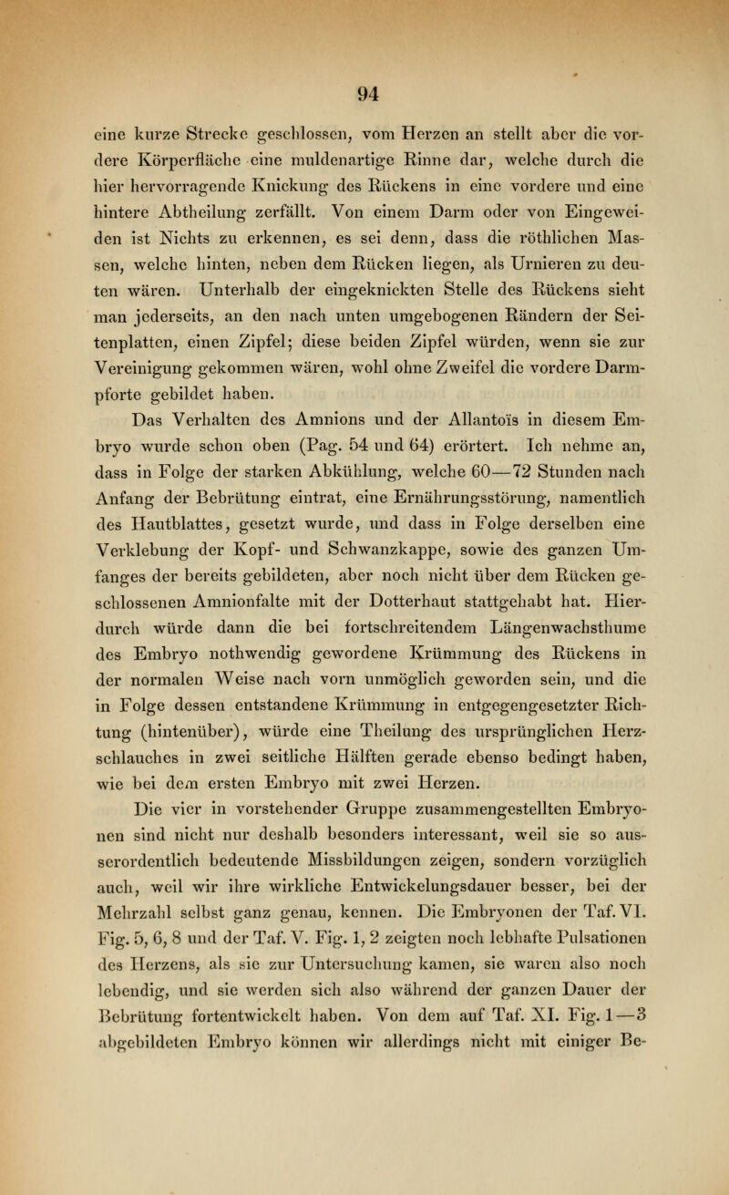 eine kurze Strecke geschlossen, vom Herzen an stellt aber die vor- dere Körperfläche eine muldenartige Rinne dar, welche durch die hier hervorragende Knickung des Rückens in eine vordere und eine hintere Abtheilung zerfällt. Von einem Darm oder von Eingewei- den ist Nichts zu erkennen, es sei denn, dass die röthlichen Mas- sen, welche hinten, neben dem Rücken liegen, als Urnieren zu deu- ten wären. Unterhalb der eingeknickten Stelle des Rückens sieht man jederseits, an den nach unten umgebogenen Rändern der Sei- tenplatten, einen Zipfel; diese beiden Zipfel würden, wenn sie zur Vereinigung gekommen wären, wohl ohne Zweifel die vordere Darm- pforte gebildet haben. Das Verhalten des Amnions und der Allantois in diesem Em- bryo wurde schon oben (Pag. 54 und 64) erörtert. Ich nehme an, dass in Folge der starken Abkühlung, welche 60—72 Stunden nach Anfang der Bebrütung eintrat, eine Ernährungsstörung, namentlich des Hautblattes, gesetzt wurde, und dass in Folge derselben eine Verklebung der Kopf- und Schwanzkappe, sowie des ganzen Um- fanges der bereits gebildeten, aber noch nicht über dem Rücken ge- schlossenen Amnionfalte mit der Dotterhaut stattgehabt hat. Hier- durch würde dann die bei fortschreitendem Längenwachsthume des Embryo nothwendig gewordene Krümmung des Rückens in der normalen Weise nach vorn unmöglich geworden sein, und die in Folge dessen entstandene Krümmung in entgegengesetzter Rich- tung (hintenüber), würde eine Theilung des ursprünglichen Herz- schlauches in zwei seitliche Hälften gerade ebenso bedingt haben, wie bei dem ersten Embryo mit zwei Herzen. Die vier in vorstehender Gruppe zusammengestellten Embryo- nen sind nicht nur deshalb besonders interessant, weil sie so aus- serordentlich bedeutende Missbildungen zeigen, sondern vorzüglich auch, weil wir ihre wirkliche Entwickelungsdauer besser, bei der Mehrzahl selbst ganz genau, kennen. Die Embryonen derTaf. VI. Fig. 5, 6, 8 und der Taf. V. Fig. 1, 2 zeigten noch lebhafte Pulsationen des Herzens, als sie zur Untersuchung kamen, sie waren also noch lebendig, und sie werden sich also während der ganzen Dauer der Bebrütung fortentwickelt haben. Von dem auf Taf. XL Fig. 1—3 abgebildeten Embryo können wir allerdings nicht mit einiger Be-