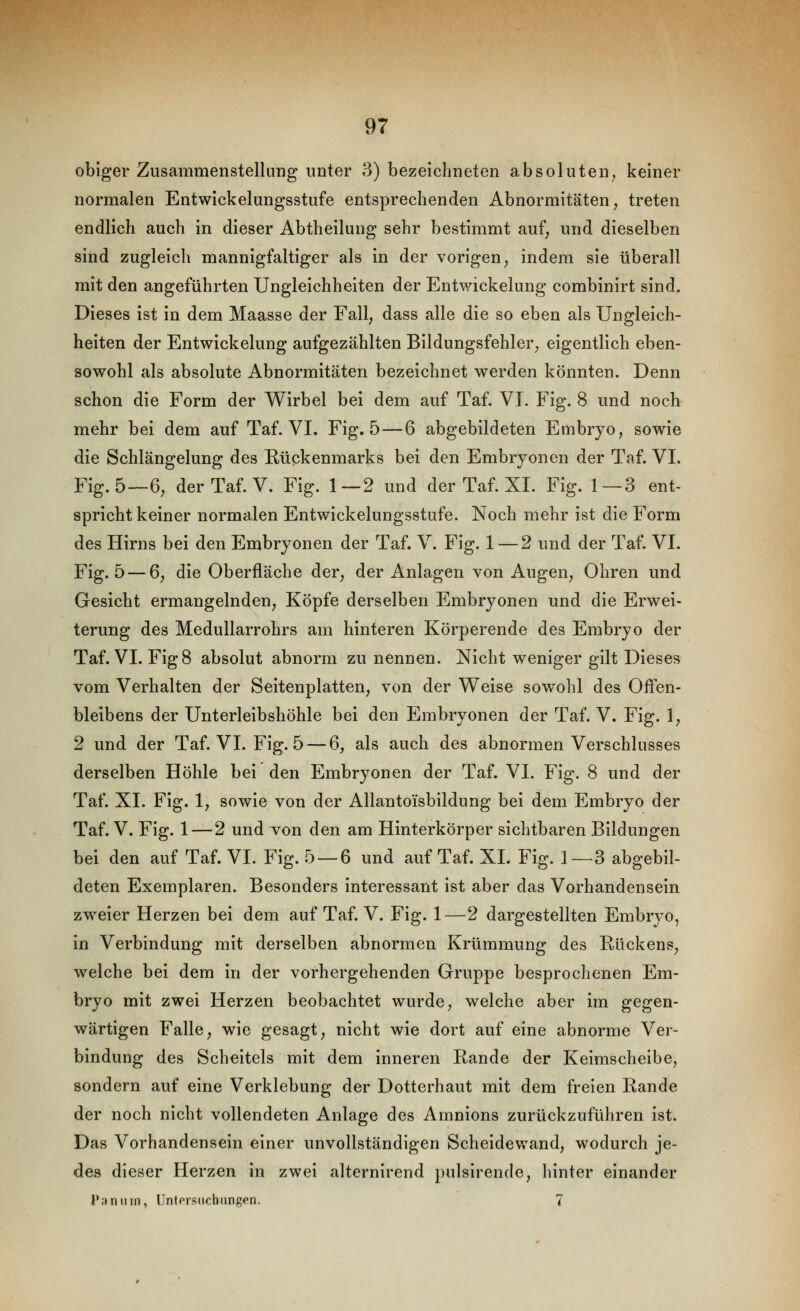 obiger Zusammenstellung unter 3) bezeichneten absoluten^ keiner normalen Entwickelungsstufe entsprechenden Abnormitäten ^ treten endlich auch In dieser Abtheilung sehr bestimmt auf; und dieselben sind zugleich mannigfaltiger als in der vorigen ^ indem sie überall mit den angeführten Ungleichheiten der Entwickelung comblnirt sind. Dieses Ist In dem Maasse der Fall, dass alle die so eben als Ungleich- heiten der Entwickelung aufgezählten Blldungsfehler, eigentlich eben- sowohl als absolute Abnormitäten bezeichnet werden könnten. Denn schon die Form der Wirbel bei dem auf Taf. VI. Fig. 8 und noch mehr bei dem auf Taf. VI. Fig. 5 — 6 abgebildeten Embryo, sowie die Schlängelung des Rückenmarks bei den Embryonen der Taf. VI. Fig. 5—6, der Taf. V. Fig. 1—2 und der Taf. XL Fig. 1—3 ent- spricht keiner normalen Entwickelungsstufe. Noch mehr ist die Form des Hirns bei den Embryonen der Taf. V. Fig. 1 — 2 und der Taf. VI. Fig. 5—6, die Oberfläche der, der Anlagen von Augen, Ohren und Gesicht ermangelnden. Köpfe derselben Embryonen und die Erwei- terung des Medullarrohrs am hinteren Körperende des Embryo der Taf. VI. FIg8 absolut abnorm zu nennen. Nicht weniger gilt Dieses vom Verhalten der Seitenplatten, von der Weise sowohl des Offen- bleibens der Unterleibshöhle bei den Embryonen der Taf. V. Fig. 1, 2 und der Taf. VI. Fig. 5 — 6, als auch des abnormen Verschlusses derselben Höhle bei den Embryonen der Taf. VI. Flg. 8 und der Taf. XL Fig. 1, sowie von der Allantoisbildung bei dem Embryo der Taf. V. Fig. 1 — 2 und von den am Hinterkörper sichtbaren Bildungen bei den auf Taf. VI. Fig. 5 — 6 und auf Taf. XL Fig. 1 —3 abgebil- deten Exemplaren. Besonders interessant Ist aber das Vorhandensein zweier Herzen bei dem auf Taf. V. Fig. 1—2 dargestellten Embryo, in Verbindung mit derselben abnormen Krümmung des Kückens, welche bei dem in der vorhergehenden Gruppe besprochenen Em- bryo mit zwei Herzen beobachtet wurde, welche aber im gegen- wärtigen Falle, wie gesagt, nicht wie dort auf eine abnorme Ver- bindung des Scheitels mit dem Inneren Rande der Keimscheibe, sondern auf eine Verklebung der Dotterhaut mit dem freien Rande der noch nicht vollendeten Anlage des Amnions zurückzuführen Ist. Das Vorhandensein einer unvollständigen Scheidewand, wodurch je- des dieser Herzen In zwei alternirend pulsirende, lilnter einander Paninn, Untorsiichungen. 7