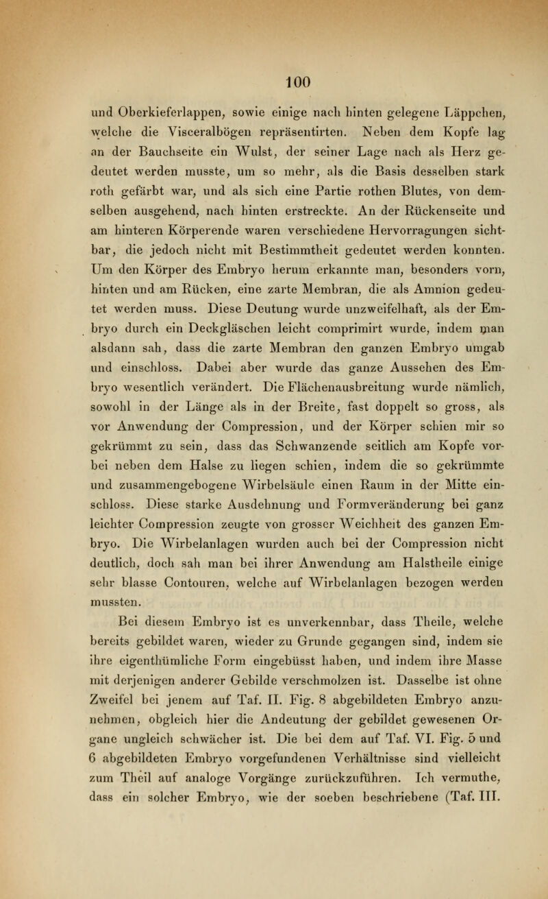 und OberkieferlappeH; sowie einige nach hinten gelegene Läppchen^ welche die Visceralbögen repräsentirten. Neben dem Kopfe lag an der Bauchseite ein Wulst, der seiner Lage nach als Herz ge- deutet werden musste^ um so mehr, als die Basis desselben stark roth gefärbt war, und als sich eine Partie rothen Blutes, von dem- selben ausgehend, nach hinten erstreckte. An der Rückenseite und am hinteren Körperende waren verschiedene Hervorragungen sicht- bar, die jedoch nicht mit Bestimmtheit gedeutet werden konnten. Um den Körper des Embryo herum erkannte man, besonders vorn, hinten und am Rücken, eine zarte Membran, die als Amnion gedeu- tet werden muss. Diese Deutung wurde unzweifelhaft, als der Em- bryo durch ein Deckgläschen leicht coraprimirt wurde, indem ijian alsdann sah, dass die zarte Membran den ganzen Embryo umgab und einschloss. Dabei aber wurde das ganze Aussehen des Em- bryo wesentlich verändert. Die Flächenausbreitung wurde nämlich, sowohl in der Länge als in der Breite, fast doppelt so gross, als vor Anwendung der Compression, und der Körper schien mir so gekrümmt zu sein, dass das Schwanzende seitlich am Kopfe vor- bei neben dem Halse zu liegen schien, indem die so gekrümmte und zusammengebogene Wirbelsäule einen Raum in der Mitte ein- schloss. Diese starke Ausdehnung und Formveränderung bei ganz leichter Compression zeugte von grosser Weichheit des ganzen Em- bryo. Die Wirbelanlagen wurden auch bei der Compression nicht deutlich, doch sah man bei ihrer Anwendung am Halstheile einige sehr blasse Contouren, welche auf Wirbelanlagen bezogen werden mussten. Bei diesem Embryo ist es unverkennbar, dass Theile, welche bereits gebildet waren, wieder zu Grunde gegangen sind, indem sie ihre eigenthümliche Form eingebüsst haben, und indem ihre Masse mit derjenigen anderer Gebilde verschmolzen ist. Dasselbe ist ohne Zweifel bei jenem auf Taf. 11. Fig. 8 abgebildeten Embryo anzu- nehmen, obgleich hier die Andeutung der gebildet gewesenen Or- gane ungleich schwächer ist. Die bei dem auf Taf. VI. Fig. 5 und 6 abgebildeten Embryo vorgefundenen Verhältnisse sind vielleicht zum Theil auf analoge Vorgänge zurückzuführen. Ich verrauthe, dass ein solcher Embryo, wie der soeben beschriebene (Taf. IH.