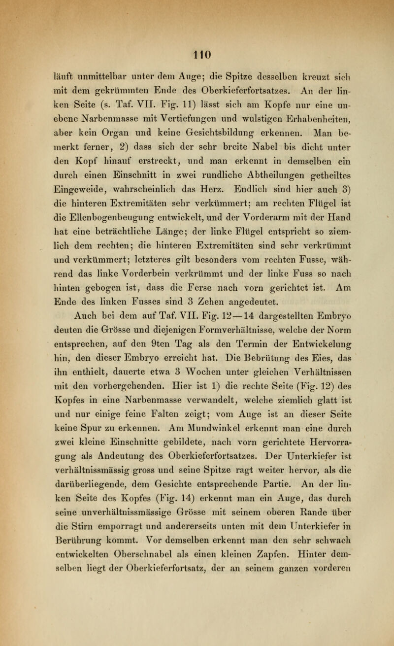 läuft immittelbar unter dem Auge; die Spitze desselben kreuzt sich mit dem gekrümmten Ende des Oberkieferfortsatzes. An der lin- ken Seite (s. Taf. VII. Fig. 11) lässt sich am Kopfe nur eine un- ebene Narbenmasse mit Vertiefungen und wulstigen Erhabenheiten, aber kein Organ und keine Gesichtsbildung erkennen. Man be- merkt ferner, 2) dass sich der sehr breite Nabel bis dicht unter den Kopf hinauf erstreckt, und man erkennt in demselben ein durch einen Einschnitt in zwei rundliche Abtheilungen getheiltes Eingeweide, wahrscheinlich das Herz. Endlich sind hier auch 3) die hinteren Extremitäten sehr verkümmert; am rechten Flügel ist die Ellenbogenbeugung entwickelt, und der Vorderarm mit der Hand hat eine beträchtliche Länge; der linke Flügel entspricht so ziem- lich dem rechten; die hinteren Extremitäten sind sehr verkrümmt und verkümmert; letzteres gilt besonders vom rechten Fusse, wäh- rend das linke Vorderbein verkrümmt und der linke Fuss so nach hinten gebogen ist, dass die Ferse nach vorn gerichtet ist. Am Ende des linken Fusses sind 3 Zehen angedeutet. Auch bei dem auf Taf. VII. Fig. 12 —14 dargestellten Embryo deuten die Grösse und diejenigen Formverhältnisse, welche der Norm entsprechen, auf den 9ten Tag als den Termin der Entwickelung hin, den dieser Embryo erreicht hat. Die Bebrütung des Eies, das ihn enthielt, dauerte etwa 3 Wochen unter gleichen Verhältnissen mit den vorhergehenden. Hier ist 1) die rechte Seite (Fig. 12) des Kopfes in eine Narbenmasse verwandelt, welche ziemlich glatt ist und nur einige feine Falten zeigt; vom Auge ist an dieser Seite keine Spur zu erkennen, i^m Mundwinkel erkennt man eine durch zwei kleine Einschnitte gebildete, nach vorn gerichtete Hervorra- gung als Andeutung des Oberkieferfortsatzes. Der Unterkiefer ist verhältnissmässig gross und seine Spitze ragt weiter hervor, als die darüberliegende, dem Gesichte entsprechende Partie. An der lin- ken Seite des Kopfes (Fig. 14) erkennt man ein Auge, das durch seine unverhältnissmässige Grösse mit seinem oberen Rande über die Stirn emporragt und andererseits unten mit dem Unterkiefer in Berührung kommt. Vor demselben erkennt man den sehr schwach entwickelten Oberschnabel als einen kleinen Zapfen. Hinter dem- selben liegt der Oberkieferfortsatz, der an seinem ganzen vorderen