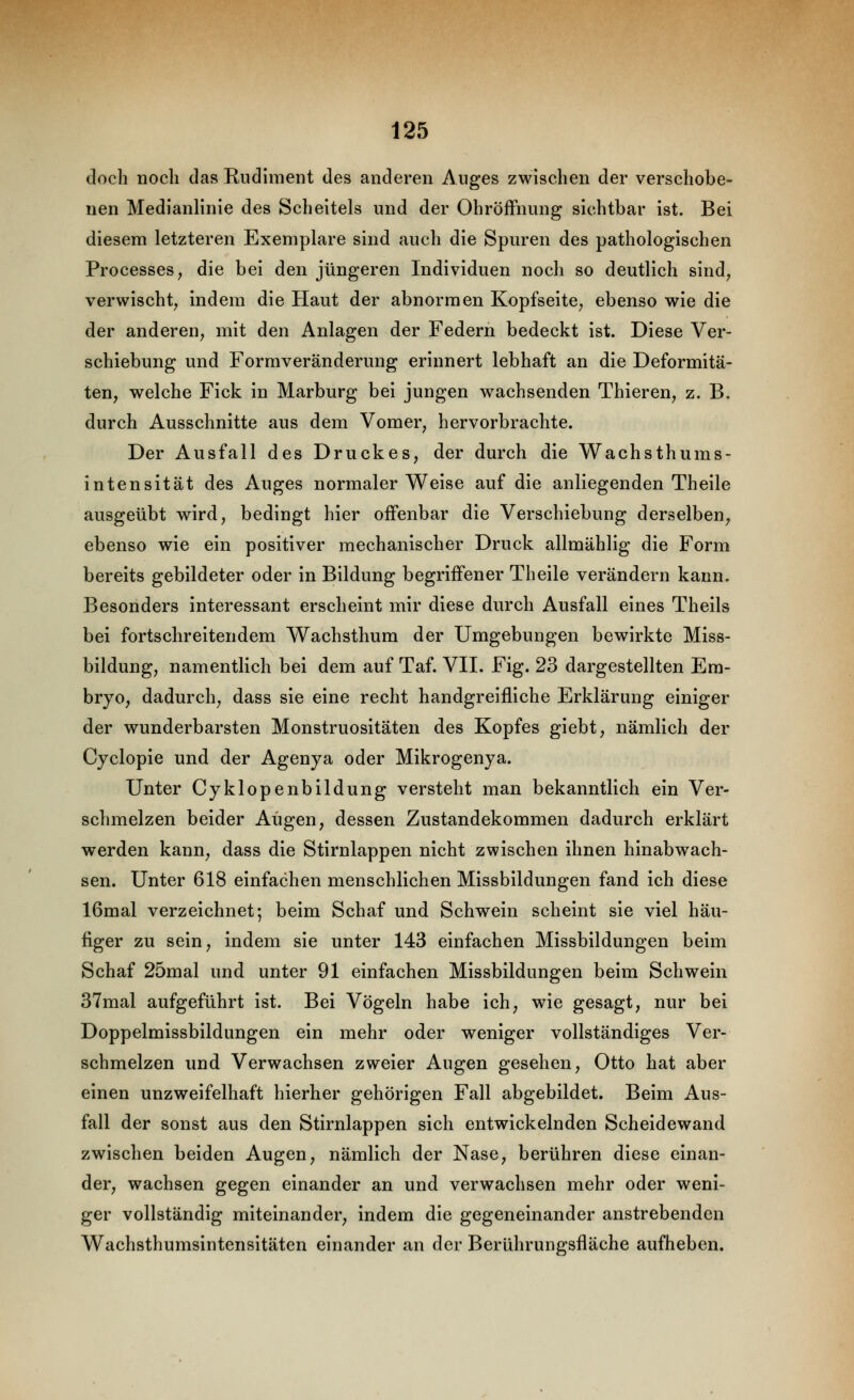 doch noch das Rudiment des anderen Auges zwischen der verschobe- nen Medianlinie des Scheitels und der Ohröffnung sichtbar ist. Bei diesem letzteren Exemplare sind auch die Spuren des pathologischen Processes, die bei den jüngeren Individuen noch so deutlich sind^ verwischt^ indem die Haut der abnormen Kopfseite^ ebenso wie die der anderen^ mit den Anlagen der Federn bedeckt ist. Diese Ver- schiebung und Formveränderung erinnert lebhaft an die Deformitä- ten, welche Fick in Marburg bei jungen wachsenden Thieren, z. B. durch Ausschnitte aus dem Vomer, hervorbrachte. Der Ausfall des Druckes, der durch die Wachsthums- intensität des Auges normalerweise auf die anliegenden Theile ausgeübt wird, bedingt hier offenbar die Verschiebung derselben, ebenso wie ein positiver mechanischer Druck allmählig die Form bereits gebildeter oder in Bildung begriffener Theile verändern kann. Besonders interessant erscheint mir diese durch Ausfall eines Theils bei fortschreitendem Wachsthura der Umgebungen bewirkte Miss- bildung, namentlich bei dem auf Taf. VII. Fig. 23 dargestellten Em- bryo, dadurch, dass sie eine recht handgreifliche Erklärung einiger der wunderbarsten Monstruositäten des Kopfes giebt, nämlich der Cyclopie und der Agenya oder Mikrogenya. Unter Cyklopenbildung versteht man bekanntlich ein Ver- schmelzen beider Augen, dessen Zustandekommen dadurch erklärt werden kann, dass die Stirnlappen nicht zwischen ihnen hinabwach- sen. Unter 618 einfachen menschlichen Missbildungen fand ich diese 16mal verzeichnet; beim Schaf und Schwein scheint sie viel häu- figer zu sein, indem sie unter 143 einfachen Missbildungen beim Schaf 25mal und unter 91 einfachen Missbildungen beim Schwein 37mal aufgeführt ist. Bei Vögeln habe ich, wie gesagt, nur bei Doppelmissbildungen ein mehr oder weniger vollständiges Ver- schmelzen und Verwachsen zweier Augen gesehen, Otto hat aber einen unzweifelhaft hierher gehörigen Fall abgebildet. Beim Aus- fall der sonst aus den Stirnlappen sich entwickelnden Scheidewand zwischen beiden Augen, nämlich der Nase, berühren diese einan- der, wachsen gegen einander an und verwachsen mehr oder weni- ger vollständig miteinander, indem die gegeneinander anstrebenden Wachsthumsintensitätcn einander an der Berührungsfläche aufheben.