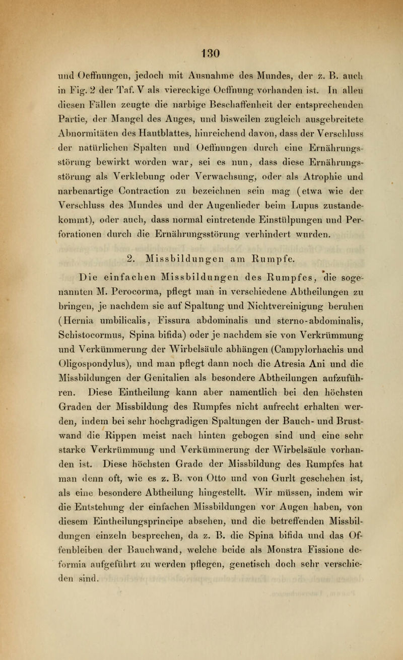 und OefFniingeii, jedoch mit Ausnahme des Mniides, der z. B. auch in Fig. 2 der Taf, V als viereckige Ocflfnnng vorhanden ist. In allen diesen Fällen zeugte die narbige Beschaffenheit der entsprechenden Partie^ der Mangel des Auges, und bisweilen zugleich ausgebreitete Abnormitäten des Hautblattes^ hinreichend davon, dass der Verschluss der natürlichen Spalten und Oefinungen durch eine Ernährungs- störung bewirkt worden war, sei es nun, dass diese Ernährungs- störung als Verklebung oder Verwachsung, oder als Atrophie und narbenartige Contraction zu bezeichnen sein mag (etwa wie der Verschluss des Mundes und der Augenlieder beim Lupus zustande- kommt), oder auch, dass normal eintretende Einstülpungen und Per- forationen durch die Ernährungsstörung verhindert wurden. 2. Missbildungen am Rumpfe. Die einfachen Missbildungen des Rumpfes, die soge- nannten M. Perocorma, pflegt man in verschiedene Abtheilungen zu bringen, je nachdem sie auf Spaltung und Nichtvereinigung beruhen (Hernia umbilicalis, Fissura abdominalis und sterno-abdominalis, Schistocormus, Spina bifida) oder je nachdem sie von Verkrümmung und Verkümmerung der Wirbelsäule abhängen (Campylorhachis und Oligospondylus), und man pflegt dann noch die Atresia Ani und die Missbildungen der Genitalien als besondere Abtheilungen aufzufüh- ren. Diese Eintheilung kann aber namentlich bei den höchsten Graden der Missbildung des Rumpfes nicht aufrecht erhalten wer- den, indem bei sehr hochgradigen Spaltungen der Bauch- und Brust- wand die Rippen meist nach hinten gebogen sind und eine sehr starke Verkrümmung und Verkümmerung der V^^irbelsäule vorhan- den ist. Diese höchsten Grade der Missbildung des Rumpfes hat man denn oft, wie es z. B. von Otto und von Gurlt geschehen ist, als eine besondere Abtheilung hingestellt. Wir müssen, indem wir die Entstehung der einfachen Missbildungen vor Augen haben, von diesem Eintheilungsprincipe absehen, und die betrefl'enden Missbil- dungen einzeln besprechen, da z. B. die Spina bifida und das Of- fenbleiben der l^)auchwand, welche beide als Monstra Fissione dc- formia aufgeführt zu werden pflegen, genetisch doch sehr verschie- den sind.