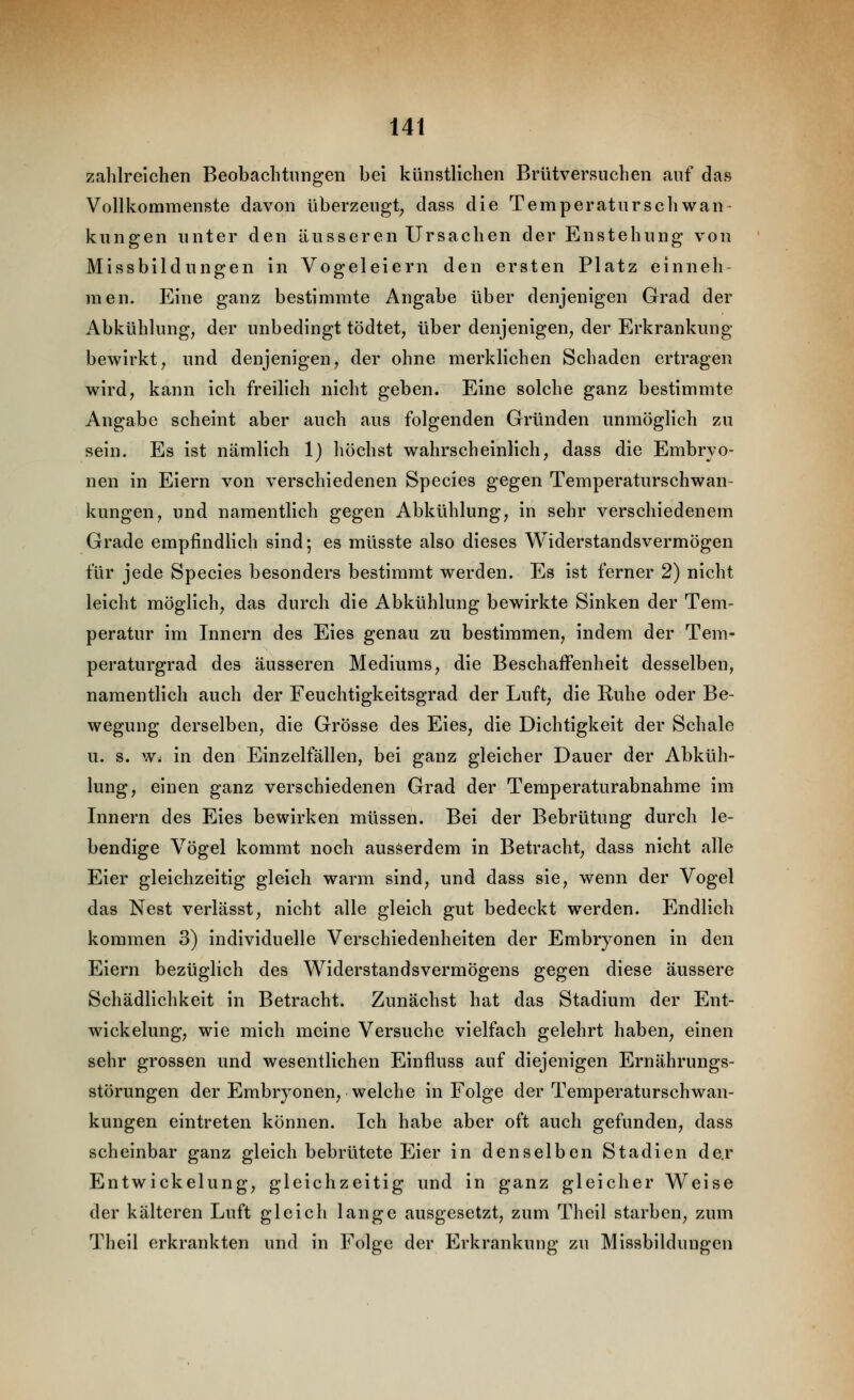 zahlreichen Beobachtungen bei künstlichen Brütversuchen auf das Vollkommenste davon überzeugt, dass die Temperatur seh wan- kungen unter den äusseren Ursachen der Enstehung von Missbildungen in Vogeleiern den ersten Platz einneh- men. Eine ganz bestimmte Angabe über denjenigen Grad der Abkühlung, der unbedingt tödtet, über denjenigen, der Erkrankung bewirkt, und denjenigen, der ohne merklichen Schaden ertragen wird, kann ich freilich nicht geben. Eine solche ganz bestimmte Angabe scheint aber auch aus folgenden Gründen unmöglich zu sein. Es ist nämlich 1) höchst wahrscheinlich, dass die Embryo- nen in Eiern von verschiedenen Species gegen Temperaturschwan- kungen, und namentlich gegen Abkühlung, in sehr verschiedenem Grade empfindlich sind; es müsste also dieses Widerstandsvermögen für jede Species besonders bestimmt werden. Es ist ferner 2) nicht leicht möglich, das durch die Abkühlung bewirkte Sinken der Tem- peratur im Innern des Eies genau zu bestimmen, indem der Tem- peraturgrad des äusseren Mediums, die Beschaffenheit desselben, namentlich auch der Feuchtigkeitsgrad der Luft, die Ruhe oder Be- wegung derselben, die Grösse des Eies, die Dichtigkeit der Schale u. s. Wi in den Einzelfällen, bei ganz gleicher Dauer der Abküh- lung, einen ganz verschiedenen Grad der Temperaturabnahme im Innern des Eies bewirken müssen. Bei der Bebrütung durch le- bendige Vögel kommt noch ausserdem in Betracht, dass nicht alle Eier gleichzeitig gleich warm sind, und dass sie, wenn der Vogel das Nest verlässt, nicht alle gleich gut bedeckt werden. Endlich kommen 3) individuelle Verschiedenheiten der Embryonen in den Eiern bezüglich des Widerstandsvermögens gegen diese äussere Schädlichkeit in Betracht. Zunächst hat das Stadium der Ent- wickelung, wie mich meine Versuche vielfach gelehrt haben, einen sehr grossen und wesentlichen Einfluss auf diejenigen Ernährungs- störungen der Embryonen, welche in Folge der Temperaturschwan- kungen eintreten können. Ich habe aber oft auch gefunden, dass scheinbar ganz gleich bebrütete Eier in denselben Stadien de.r Entwickelung, gleichzeitig und in ganz gleicher Weise der kälteren Luft gleich lange ausgesetzt, zum Theil starben, zum Theil erkrankten und in Folge der Erkrankung zu Missbildungen