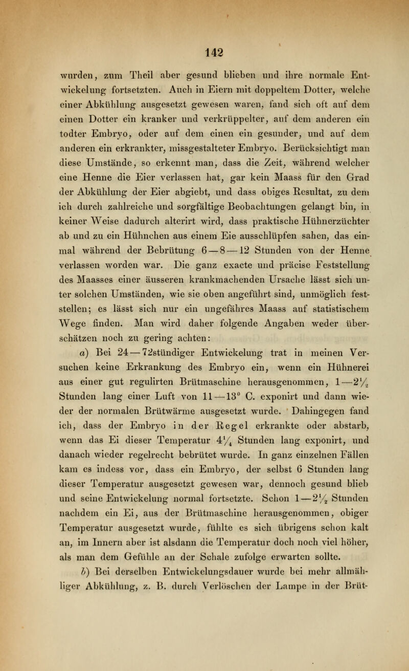 wurden, zum Theil aber gesund blieben und ihre normale Ent- wickelung- fortsetzten. Auch in Eiern mit doppeltem Dotter, welche einer Abkühlung ausgesetzt gewesen waren, fand sich oft auf dem einen Dotter ein kranker und verkrüppelter, auf dem anderen ein todter Embryo, oder auf dem einen ein gesunder, und auf dem anderen ein erkrankter, missgestalteter Embryo. Berücksichtigt man diese Umstände, so erkennt man, dass die Zeit, während welcher eine Henne die Eier verlassen hat, gar kein Maass für den Grad der Abkühlung der Eier abgiebt, und dass obiges Resultat, zu dem ich durch zahlreiche und sorgfältige Beobachtungen gelangt bin, in keiner Weise dadurch alterirt wird, dass praktische Hühnerzüchter ab und zu ein Hühnchen aus einem Eie ausschlüpfen sahen, das ein- mal während der Bebrütung 6 — 8 —12 Stunden von der Henne verlassen worden war. Die ganz exacte und präcise Feststellung des Maasses einer äusseren krankmachenden Ursache lässt sich un- ter solchen Umständen, wie sie oben angeführt sind, unmöglich fest- stellen; es lässt sich nur ein ungefähres Maass auf statistischem Wege finden. Man wird daher folgende Angaben weder über- schätzen noch zu gering achten: a) Bei 24 — 72stündiger Entwickelung trat in meinen Ver- suchen keine Erkrankung des Embryo ein, wenn ein Hühnerei aus einer gut regulirten Brütmaschine herausgenommen, 1—2^!, Stunden lang einer Luft von 11—^13 C. exponirt und dann wie- der der normalen Brütwärme ausgesetzt wurde. Dahingegen fand ich, dass der Embryo in der Regel erkrankte oder abstarb, wenn das Ei dieser Temperatur 4// Stunden lang exponirt, und danach wieder regelrecht bebrütet wurde. In ganz einzelnen Fällen kam es indess vor, dass ein Embryo, der selbst 6 Stunden lang dieser Temperatur ausgesetzt gewesen war, dennoch gesund blieb und seine Entwickelung normal fortsetzte. Schon 1 — 2y2 Stunden nachdem ein Ei, aus der Brütmaschine herausgenommen, obiger Temperatur ausgesetzt wurde, fühlte es sich übrigens schon kalt an, im Innern aber ist alsdann die Temperatur doch noch viel höher, als man dem Gefühle an der Schale zufolge erwarten sollte. h) Bei derselben Entwickelungsdauer wurde bei mehr allmäh- liger Abkühlung, z. B. durcli Verlösclien der Lampe in der Brut-