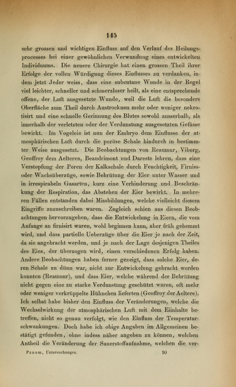 sehr grossen und wichtigen Einfluss auf den Verlauf des Heilungs- processes bei einer gewöhnlichen Verwundung eines entwickelten Individuums. Die neuere Chirurgie hat einen grossen Theil ihrer Erfolge der vollen Würdigung dieses Einflusses zu verdanken^ in- dem jetzt Jeder weiss, dass eine subcutane V\^unde in der Regel viel leichter, schneller und schmerzloser heilt, als eine entsprechende offene, der Luft ausgesetzte Wunde, weil die Luft die besonders Oberfläche zum Theil durch Austrocknen mehr oder weniger nekro- tisirt und eine schnelle Gerinnung des Blutes sowohl ausserhalb, als innerhalb der verletzten oder der Verdunstung ausgesetzten Gefässe bewirkt. Im Vogeleie ist nun der Embryo dem Einflüsse der at- mosphärischen Luft durch die poröse Schale hindurch in bestimm- ter Weise ausgesetzt. Die Beobachtungen von Reaumur, Viborg, Geoff'roy dem Aelteren, Beaudrimont und Dareste lehren, dass eine Verstopfung der Poren der Kalkschale durch Feuchtigkeit, Firniss- oder Wachsüberzüge, sowie Bebrütung der Eier unter Wasser und in irrespirabeln Gasarten, kurz eine Verhinderung und Beschrän- kung der Respiration, das Abstehen der Eier bewirkt. In mehre- ren Fällen entstanden dabei Missbildungen, welche vielleicht diesem Eingrifte zuzuschreiben waren. Zugleich schien aus diesen Beob- achtungen hervorzugehen, dass die Entwickelung in Eiern, die vom Anfange an firnisirt waren, wohl beginnen kann, aber früh gehemmt wird, und dass partielle Ueberzüge über die Eier je nach der Zeit, da sie angebracht werden, und je nach der Lage desjenigen Theiles des Eies, der überzogen wird, einen verschiedenen Erfolg haben. Andere Beobachtungen haben ferner gezeigt, dass solche Eier, de- ren Schale zu dünn war, nicht zur Entwickelung gebracht werden konnten (Reaumur), und dass Eier, welche während der Bebrütung nicht gegen eine zu starke Verdunstung geschützt waren, oft mehr oder weniger verkrüppelte Hühnchen lieferten (Geoffroy der Aeltere). Ich selbst habe bisher den Einfluss der Veränderungen, welche die Wechselwirkung der atmosphärischen Luft mit dem Eiinhalte be- treffen, nicht so genau verfolgt, wie den Einfluss der Temperatur- schwankungen. Doch habe ich obige Angaben im Allgemeinen be- stätigt gefunden, ohne indess näher angeben zu können, welchen Antheil die Veränderung der Sauerstoffaufnahme, welchen die ver- Pa IIII in, Untersnclmngcn. 10