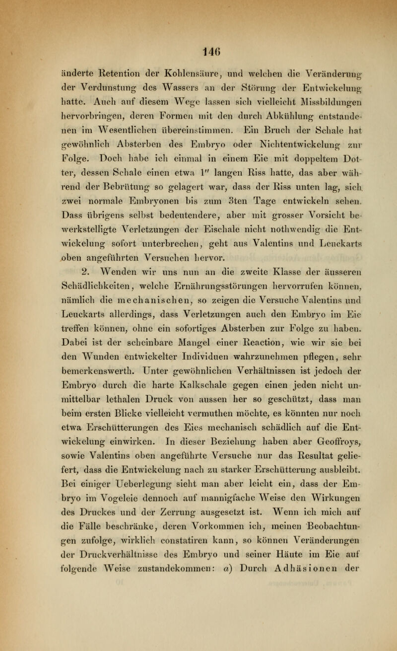 140 änderte Retention der Kolilensänre, und welchen die Verändernnir der Verdunstung des Wassers an der Stiirung der Entwickelung hatte. Auch auf diesem Wege lassen sich vielleicht Missbildungen hervorbringen, deren Formen mit den durch Abkühlung entstande- nen im Wesentlichen übereinstimmen. Ein Bruch der Schale hat gewöhnlich Absterben des Embryo oder Nichtentwickelung zur Folge. Doch habe ich einmal in einem Eie mit doppeltem Dot- ter, dessen Schale einen etwa 1 langen Riss hatte, das aber wäh- rend der Bebrütung so gelagert war, dass der Riss unten lag, sich, zwei normale Embryonen bis zum 3ten Tage entwickeln sehen, Dass übrigens selbst bedeutendere, aber mit grosser Vorsicht be- werkstelligte Verletzungen der Eischale nicht nothwendig die Ent- wlckelung sofort unterbrechen, geht aus Valentins und Leuckarts oben angeführten Versuchen hervor. 2. Wenden wir uns nun an die zweite Klasse der äusseren Schädlichkeiten, welche Ernährungsstörungen hervorrufen können, nämlich die mechanischen, so zeigen die Versuche Valentins und Leuckarts allerdings, dass Verletzungen auch den Embryo im Eie treffen können, ohne ein sofortiges Absterben zur Folge zu haben. Dabei Ist der scheinbare Mangel einer Reactlon, wie wir sie bei den Wunden entwickelter Individuen wahrzunehmen pflegen, sehr bemerkenswerth. Unter gewöhnlichen Verhältnissen Ist jedoch der Embryo durch die harte Kalkschale gegen einen jeden nicht un- mittelbar lethalen Druck von aussen her so geschützt, dass man beim ersten Blicke vielleicht vermuthen möchte, es könnten nur noch etwa Erschütterungen des Eies mechanisch schädlich auf die Ent- wickelung einwirken. In dieser Beziehung haben aber Geoffroys, sowie Valentins oben angeführte Versuche nur das Resultat gelie- fert, dass die Entwickelung nach zu starker Erschütterung ausbleibt. Bei einiger Ueberlegung sieht man aber leicht ein, dass der Em- bryo im Vogeleie dennoch auf mannigfache Welse den Wirkungen des Druckes und der Zerrung ausgesetzt ist. Wenn ich mich auf die Fälle beschränke, deren Vorkommen ich, meinen Beobachtun- gen zufolge, wirklich constatiren kann, so können Veränderungen der Druckverhältnisse des Embryo und seiner Häute im Eie auf folgende Welse Zustandekommen: a) Durch Adhäsionen der