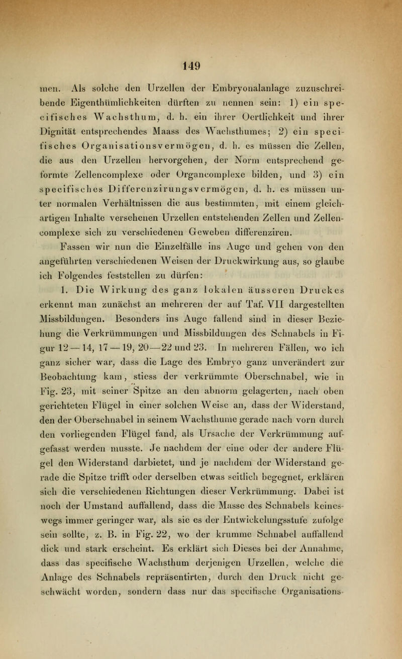 meii. Als solche den Urzelleu der Eiiibryoiialaiilage zuzuschrei- bende Eigenthümlichkeiten dürften zu nennen sein: 1) ein spe- cifisch es Wachsthum^ d. h. ein ihrer Oertlichkeit und ihrer Dignität entsprechendes Maass des Waclisthumes; 2) ein speci- fisches Organisationsvermögen; d. h. es müssen die Zellen, die aus den Urzellen hervorgehen, der Norm entsprechend ge- formte Zellencomplexe oder Organcomplexe bilden, und 3) ein specifisches Differenzirungsvermögen, d. h. es müssen un- ter normalen Verhältnissen die aus bestimmten, mit einem gleich- artigen Inhalte versehenen Urzellen entstehenden Zellen und Zellen- complexe sich zu verschiedenen Geweben differenziren. Fassen wir nun die Einzelfälle ins Auge und gehen von den angeführten verschiedenen Weisen der Druckwirkung aus, so glaube ich Folgendes feststellen zu dürfen: 1. Die Wirkung des ganz lokalen äusseren Druckes erkennt man zunächst an mehreren der auf Taf. VII dargestellten Missbildungen. Besonders ins Auge fallend sind in dieser Bezie- hung die Verkrümmungen und Missbildungen des Schnabels in Fi- gur 12—14, 17 — 19, 20—22 und 23. In mehreren Fällen, wo ich ganz sicher w^ar, dass die Lage des Embryo ganz unverändert zur Beobachtung kam, stiess der verkrümmte Oberschnabel, wie in Fig. 23, mit seiner Spitze an den abnorm gelagerten, nach oben gerichteten Flügel in einer solchen Weise an, dass der Widerstand, den der Oberschnabel in seinem Wachsthume gerade nach vorn durch den vorliegenden Flügel fand, als Ursache der Verkrümmung auf- gefasst werden musste. Je nachdem der eine oder der andere Flü- gel den Widerstand darbietet, und je nachdem der Widerstand ge- rade die Spitze trifft oder derselben etwas seitlich begegnet, erklären sich die verschiedenen Richtungen dieser Verkrümmung. Dabei ist noch der Umstand auffallend, dass die Masse des Schnabels keines- wegs immer geringer war, als sie es der ii^ntwickclungsstufe zufolge sein sollte, z. B. in Fig. 22, wo der krumme Schnabel auffallend dick und stark erscheint. Es erklärt sich Dieses bei der Annahme, dass das specifische Wachsthum derjenigen Urzellen, welche die Anlage des Schnabels repräsentirtcn, durch den Druck nicht ge- schwächt worden, sondern dass nur das specifische Organisations