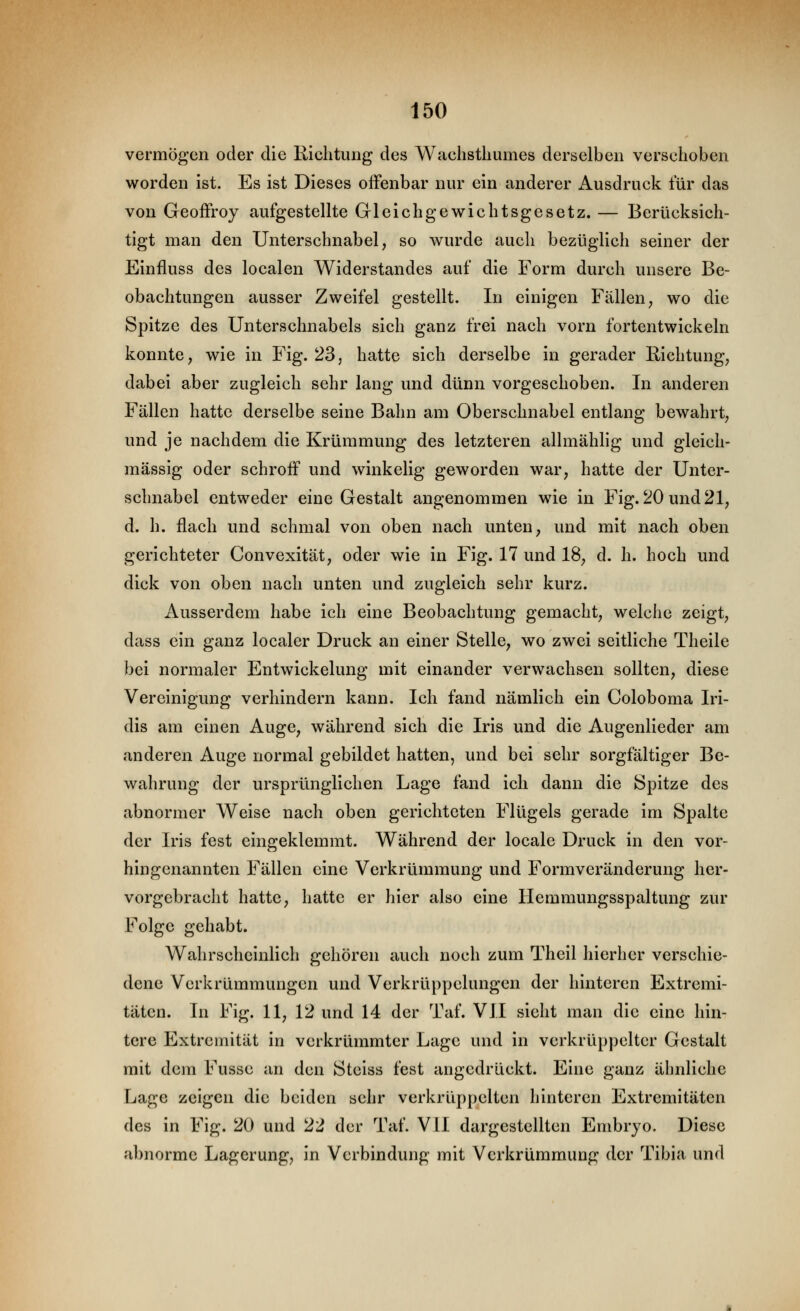 vermögen oder die Richtung des Waehstliumes derselben verschoben worden ist. Es ist Dieses offenbar nur ein anderer Ausdruck für das von Geoffroy aufgestellte Gleichgewichtsgesetz. — Berücksich- tigt man den Unterschnabel, so wurde auch bezüglich seiner der Einfluss des localen Widerstandes auf die Form durch unsere Be- obachtungen ausser Zweifel gestellt. In einigen Fällen, wo die Spitze des Unterschnabels sich ganz frei nach vorn fortentwickeln konnte, wie in Fig. 23, hatte sich derselbe in gerader Richtung, dabei aber zugleich sehr lang und dünn vorgeschoben. In anderen Fällen hatte derselbe seine Bahn am Oberschnabel entlang bewahrt, und je nachdem die Krümmung des letzteren allmähhg und gleich- massig oder schroff und winkelig geworden war, hatte der Unter- schnabel entweder eine Gestalt angenommen wie in Fig. 20 und 21, d. h. flach und schmal von oben nach unten, und mit nach oben gerichteter Convexität, oder wie in Fig. 17 und 18, d. h. hoch und dick von oben nach unten und zugleich sehr kurz. Ausserdem habe ich eine Beobachtung gemacht, welche zeigt, dass ein ganz localer Druck an einer Stelle, wo zwei seitliche Theile bei normaler Entwickelung mit einander verwachsen sollten, diese Vereinigung verhindern kann. Ich fand nämlich ein Coloboma Iri- dis am einen Auge, während sich die Iris und die Augenlieder am anderen Auge normal gebildet hatten, und bei sehr sorgfältiger Be- wahrung der ursprünglichen Lage fand ich dann die Spitze des abnormer Weise nach oben gerichteten Flügels gerade im Spalte der Iris fest eingeklemmt. Während der locale Druck in den vor- hingenannten Fällen eine Verkrümmung und Formveränderung her- vorgebracht hatte, hatte er hier also eine Hemmungsspaltung zur Folge gehabt. Wahrscheinlich gehören auch noch zum Theil hierher verschie- dene Verkrümmungen und Verkrüppelungen der hinteren Extremi- täten. In Fig. 11, 12 und 14 der Taf. VII sieht man die eine hin- tere Extremität in verkrümmtcr Lage und in verkrüppelter Gestalt mit dem Fussc an den Steiss fest angedrückt. Eine ganz ähnliche Lage zeigen die beiden sehr verkrüppelten hinteren Extremitäten des in Fig. 20 und 22 der Taf. VII dargestellten Embryo. Diese abnorme Lagerung, in Verbindung mit Verkrümmung der Tibia und