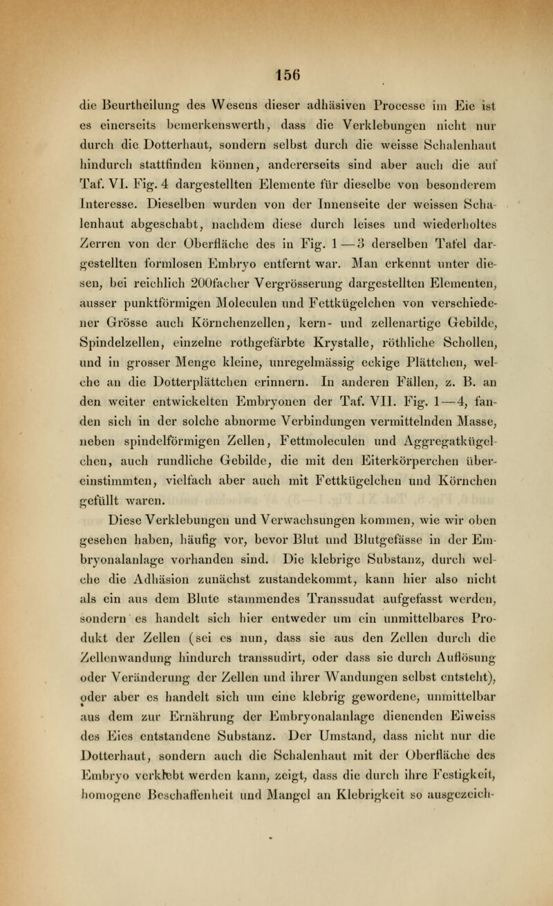 die Beurtheilung des Wesens dieser adhäsiven Processe im Eie ist es einerseits bemerkenswertb^ dass die Verklebungen nicht nur durch die Dotterhaut; sondern selbst durch die weisse 8chalenhaul hindurch stattfinden können, andererseits sind aber auch die auf Taf. VI. Fig. 4 dargestellten Elemente für dieselbe von besonderem Interesse. Dieselben wurden von der Innenseite der weissen Scha- lenhaut abgeschabt, nachdem diese durch leises und wiederholtes Zerren von der Oberfläche des in Fig. 1—3 derselben Tafel dar- gestellten formlosen Embryo entfernt war. Man erkennt unter die- sen, bei reichlich 200facher Vergrösserung dargestellten Elementen, ausser punktförmigen Moleculen und Fettkügelchen von verschiede- ner Grösse auch Körnchenzellen, kern- und zellenartige Gebilde, Spindelzellen, einzelne rothgefärbte Krystalle, röthliche Schollen, und in grosser Menge kleine, unregelmässig eckige Plättchen, wel- che an die Dotterplättchen erinnern. In anderen Fällen, z. B. an den weiter entwickelten Embryonen der Taf. VII. Fig. 1—4, fan- den sich in der solche abnorme Verbindungen vermittelnden Masse, neben spindelförmigen Zellen, Fettmoleculen und Aggregatkügel- ehen, auch rundliche Gebilde, die mit den Eiterkörperchen über- einstimmten, vielfach aber auch mit Fettkügelchen und Körnchen gefüllt waren. Diese Verklebungen und Verwachsungen kommen, wie wir oben gesehen haben, häufig vor, bevor Blut und Blutgefässe in der Em- bryonalanlage vorhanden sind. Die klebrige Substanz, durch wel- che die Adhäsion zunächst zustandekommt, kann hier also nicht als ein aus dem Blute stammendes Transsudat aufgefasst werden, sondern es handelt sich hier entweder um ein unmittelbares Pro- dukt der Zellen (sei es nun, dass sie aus den Zellen durch die Zellenwandung hindurch transsudirt, oder dass sie durch Auflösung oder Veränderung der Zellen und ihrer Wandungen selbst entsteht), oder aber es handelt sich um eine klebrig gewordene, unmittelbar aus dem zur Ernährung der Embryonalanlage dienenden Eiweiss des Eies entstandene Substanz. Der Umstand, dass nicht nur die Dotterhaut, sondern auch die Schalenliaut mit der Oberfläche des Embryo verklebt werden kann, zeigt, dass die durch ihre Festigkeit, homogene Beschafl'enheit und Mangel an Klebrigkeit so ausgczeich-