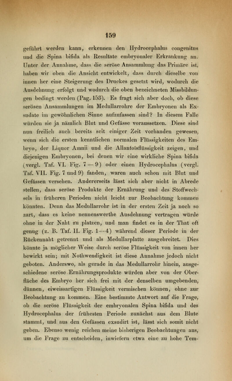 geführt werden kann, erkennen den Hydrocephalns congenitus und die Spina bifida als Resultate embryonaler Erkrankung an. Unter der Annahme, dass die seröse Ansammlung das Primäre ist, haben wir oben die Ansicht entwickelt, dass durch dieselbe von innen her eine Steigerung des Druckes gesetzt wird, wodurch die Ausdehnung erfolgt und wodurch die oben bezeichneten Missbildun- gen bedingt werden (Pag. 153). Es fragt sich aber doch, ob diese serösen Ansammlungen im Medullarrohre der Embryonen als Ex- sudate im gewöhnlichen Sinne aufzufassen sind? In diesem Falle würden sie ja nämlich Blut und Gefässe voraussetzen. Diese sind nun freilich auch bereits seit einiger Zeit vorhanden gewesen, wenn sich die ersten kenntlichen normalen Flüssigkeiten des Em- bryo, der Liquor Amnii und die Allantoisflüssigkeit zeigen, und diejenigen Embryonen, bei denen wir eine wirkliche Spina bifida (vergl. Taf. VI. Fig. 7 — 9) oder einen Hydrocephalns (vergl. Taf. VII. Fig. 7 und 9) fanden, waren auch schon mit Blut und Gefässen versehen. Andererseits lässt sich aber nicht in Abrede stellen, dass seröse Produkte der Ernährung und des Stoftwech- seis in früheren Perioden nicht leicht zur Beobachtung kommen könnten. Denn das Medullarrohr ist in der ersten Zeit ja noch so zart, dass es keine nennenswerthe Ausdehnung vertragen würde ohne in der Naht zru platzen, und mvan findet es in der That oft genug (z. B. Taf. II. Fig. 1 — 4) während dieser Periode in der Rückennaht getrennt und als Medullarplatte ausgebreitet. Dies könnte ja möglicher Weise durch seröse Flüssigkeit von innen her bewirkt sein; mit Nothwendigkeit ist diese Annahme jedoch nicht geboten. Anderswo, als gerade in das Medullarrohr hinein, ausge- schiedene seröse Ernährungsprodukte würden aber von der Ober- fläche des Embryo her sich frei mit der denselben umgebenden, dünnen, eiweissartigen Flüssigkeit vermischen können, ohne zur Beobachtung zu kommen. Eine bestimmte Antwort auf die Frage, ob die seröse Flüssigkeit der embryonalen Spina bifida und des Hydrocephalus der frühesten Periode zunächst aus dem Blute stammt, und aus den Gefässen exsudirt ist, lässt sich somit nicht geben. Ebenso wenig reichen meine bisherigen Beobachtungen aus, um die Frage zu entsclieiden, inwiefern etwa eine zu hohe Tem-