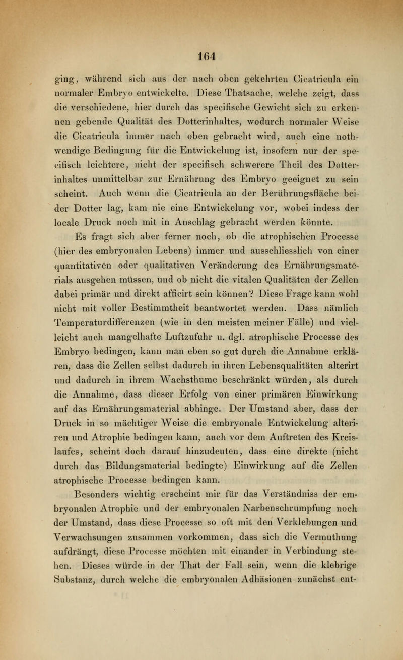 ging, während sich aus der nach oben gekehrten Cicatricula ein normaler Embryo entwickelte. Diese Thatsache, welche zeigt, dass die verschiedene, hier durch das specifische Gewicht sich zu erken- nen gebende Qualität des Dotterinhaltes, wodurch normaler Weise die Cicatricula immer nach oben gebracht wird, auch eine noth- wendige Bedingung für die Entwickelung ist, insofern nur der spe- cifisch leichtere, nicht der specifisch schwerere Theil des Dotter- inhaltes unmittelbar zur Ernährung des Embryo geeignet zu sein scheint. Auch wenn die Cicatricula an der Berührungsfläche bei- der Dotter lag, kam nie eine Entwickelung vor, wobei indess der locale Druck noch mit in Anschlag gebracht werden könnte. Es fragt sich aber ferner noch, ob die atrophischen Processe (hier des embryonalen Lebens) immer und ausschliesslich von einer quantitativen oder (|ualitativen Veränderung des Ernährungsmate- rials ausgehen müssen, und ob nicht die vitalen Qualitäten der Zellen dabei primär und direkt afficirt sein können? Diese Frage kann wohl nicht mit voller Bestimmtheit beantwortet werden. Dass nämlich Temperaturdifferenzen (wie in den meisten meiner Fälle) und viel- leicht auch mangelhafte Luftzufuhr u. dgl. atrophische Processe des Embryo bedingen, kann man eben so gut durch die Annahme erklä- ren, dass die Zellen selbst dadurch in ihren Lebensqualitäten alterirt und dadurch in ihrem Wachsthume beschränkt würden, als durch die Annahme, dass dieser Erfolg von einer primären Einwirkung auf das Ernährungsmaterial abhinge. Der Umstand aber, dass der Druck in so mächtiger Weise die embryonale Entwickelung alteri- ren und Atrophie bedingen kann, auch vor dem Auftreten des Kreis- laufes, scheint doch darauf hinzudeuten, dass eine direkte (nicht durch das Bildungsmaterial bedingte) Einwirkung auf die Zellen atrophische Processe bedingen kann. Besonders wichtig erscheint mir für das Verständniss der em- bryonalen Atrophie und der embryonalen Narbenschrumpfung noch der Umstand, dass diese Processe so oft mit den Verklebungen und Verwachsungen zusammen vorkommen, dass sich die Vermuthung aufdrängt, diese Processe möchten mit einander in Verbindung ste- hen. Dieses würde in der That der Fall sein, wenn die klebrige Substanz, durch welche die embryonalen Adhäsionen zunächst ent-