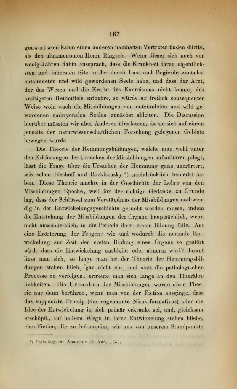 genwart wohl kaum einen anderen namhaften Vertreter finden dürfte^ als den ultramontanen Herrn Ringseis. Wenn dieser sich noch vor wenig Jahren dahin aussprach^ dass die Krankheit ihren eigentlich- sten und innersten Sitz in der durch Lust und Begierde zunächst entzündeten und wild gewordenen Seele habe, und dass der Arzt, der das Wesen und die Kräfte des Exorcismus nicht kenne, des kräftigsten Heilmittels entbehre, so würde er freilich consequenter Weise wohl auch die Missbilduugen von entzündeten und wild ge- wordenen embryonalen Seelen zunächst ableiten. Die Discussion hierüber müssten wir aber Anderen überlassen, da sie sich auf einem jenseits der naturwissenschaftlichen Forschung gelegenen Gebiete bewegen würde. Die Theorie der Hemmungsbildungen, welche man wohl unter den Erklärungen der Ursachen der Missbildungen aufzuführen pflegt, iässt die Frage über die Ursachen der Hemmung ganz unerörtert, wie schon Bischoff und Rockitansky *) nachdrücklich bemerkt ha- ben. Diese Theorie machte in der Geschichte der Lehre von den Missbildungen Epoche, weil ihr der richtige Gedanke zu Grunde lag, dass der Schlüssel zum Verständniss der Missbildungen nothwen- dig in der Entwickelungsgeschichte gesucht werden müsse, indem die Entstehung der Missbildungen der Organe hauptsächlich, wenn nicht ausschliesslich,' in die Periode ihrer ersten Bildung falle. Auf eine Erörterung der Fragen: wie und wodurch die normale Ent- wickelung zur Zeit der ersten Bildung eines Organs so gestört wird, dass die Entwickelung ausbleibt oder abnorm wird? darauf Hess man sich, so lange man bei der Theorie der Hemmungsbil- dungen stehen blieb, gar nicht ein, und statt die pathologischen Processe zu verfolgen, erfreute man sich lange an den Thierähn- lichkeiten. Die Ursachen der Missbildungen würde diese Theo- rie nur dann berühren, wenn man von der Fiction ausginge, dass das supponirte Princip (der sogenannte Nisus formativus) oder die Idee der Entwickelung in sich primär erkrankt sei, und, gleichsam erschöpft, auf halbem Wege in ihrer Entwickelung stehen bliebe, eine Fiction, die zu bekämpfen, wir uns von unserem Standpunkte *') Pathologische Anatomie ;>te Aufl. 1855.