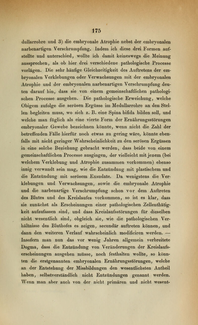 dullarrohre und 3) die embryonale Atrophie nebst der embryonalen narbenartigen Verscbrumpfung. Indem ich diese drei Formen auf- stellte und unterschied, wollte ich damit keineswegs die Meinung aussprechen, als ob hier drei verschiedene pathologische Processe vorlägen. Die sehr häufige Gleichzeitigkeit des Auftretens der em- bryonalen Verklebungen oder Verwachsungen mit der embryonalen Atrophie und der embryonalen narbenartigen Verschrumpfung deu- ten darauf hin, dass sie von einem gemeinschaftlichen pathologi- schen Processe ausgehen. Die pathologische Erweichung, welche Obigem zufolge die serösen Ergüsse im Medullarrohre an den Stel- len begleiten muss, wo sich z. B. eine Spina bifida bilden soll, und welche man füglich als eine vierte Form der Ernährungsstörungen embryonaler Gewebe bezeichnen könnte, wenn nicht die Zahl der betreffenden Fälle hierfür noch etwas zu gering wäre, könnte eben- falls mit nicht geringer V^ahrscheinlichkeit zu den serösen Ergüssen in eine solche Beziehung gebracht werden, dass beide von einem gemeinschaftlichen Processe ausgingen, der vielleicht mit jenem (bei welchem Verklebung und Atrophie zusammen vorkommen) ebenso innig verwandt sein mag, wie die Entzündung mit plastischem und die Entzündung mit serösem Exsudate. Da wenigstens die Ver- klebungen und Verwachsungen, sowie die embryonale Atrophie und die narbenartige Verschrumpfung schon vor dem Auftreten des Blutes und des Kreislaufes vorkommen, so ist es klar, dass sie zunächst als Erscheinungen einer pathologischen Zellenthätig- keit aufzufassen sind, und dass Kreislaufsstörungen für dieselben nicht wesentlich sind, obgleich sie, wie die pathologischen Ver- hältnisse des Bluthofes es zeigen, secundär auftreten können, und dann den weiteren Verlauf wahrscheinlich modificiren werden. — Insofern man nun das vor wenig Jahren allgemein verbreitete Dogma, dass die Entzündung von Veränderungen der Kreislaufs- erscheinungen ausgehen müsse, noch festhalten wollte, so könn- ten die erstgenannten embryonalen Ernährungsstörungen, welche an der Entstehung der Missbildungen den wesentlichsten Antheil haben, selbstverständlich nicht Entzündungen genannt werden. Wenn man aber auch von der nicht primären und nicht wesent-