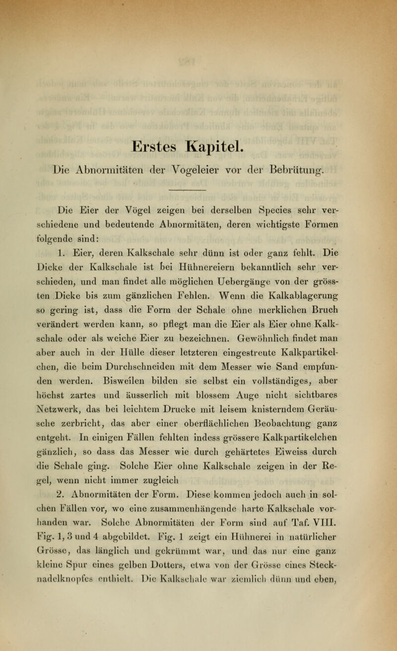 Erstes Kapitel. Die Abnormitäten der Vogeleier vor der Bebrütiing. Die Eier der Vögel zeigen bei derselben Species sehr ver- schiedene und bedeutende Abnormitäten, deren wichtigste Formen folgende sind: 1. Eier, deren Kalkschale selir dünn ist oder ganz fehlt. Die Dicke der Kalkschale ist bei Hühnereiern bekanntlich sehr ver- schieden, und man findet alle möglichen Uebergänge von der gröss- ten Dicke bis zum gänzlichen Fehlen. Wenn die Kalkablagerung so gering ist, dass die Form der Schale ohne merklichen Bruch verändert werden kann, so pflegt man die Eier als Eier ohne Kalk- schale oder als weiche Eier zu bezeichnen. Gewöhnlich findet man aber auch in der Hülle dieser letzteren eingestreute Kalkpartikel- cheU; die beim Durchschneiden mit dem Messer wie Sand empfun- den werden. Bisweilen bilden sie selbst ein vollständiges, aber höchst zartes und äusserlich mit blossem Auge nicht sichtbares Netzwerk, das bei leichtem Drucke mit leisem knisterndem Geräu- sche zerbricht, das aber einer oberflächlichen Beobachtung ganz entgeht. In einigen Fällen fehlten indess grössere Kalkpartikelchen gänzlich; so dass das Messer wie durch gehärtetes Eiweiss durch die Schale ging. Solche Eier ohne Kalkschale zeigen in der Re- gel, wenn nicht immer zugleich 2. Abnormitäten der Form. Diese kommen jedoch auch in sol- chen Fällen vor, wo eine zusammenhängende harte Kalkschale vor- handen war. Solche Abnormitäten der Form sind auf Taf. YHI. Fig. 1, 3 und 4 abgebildet. Fig. 1 zeigt ein Hühnerei in natürlicher Grösse, das länglich und gekrümmt war, und das nur eine ganz kleine Spur eines gelben Dotters, etwa von der Grösse eines Steck- nadelknopfcö enthielt. Die Kalksclialc war zicndicli dünn und eben,