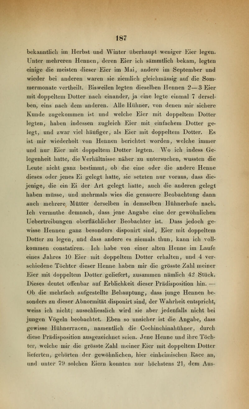 bekanntlich im Herbst und Winter überhaupt weniger Eier legen. Unter mehreren Hennen, deren Eier ich sämmtlich bekam, legten einige die meisten dieser Eier im Mai, andere im September und wieder bei anderen waren sie ziemlich gleichmässig auf die Som- mermonate vertheilt. Bisweilen legten dieselben Hennen 2—3 Eier mit doppeltem Dotter nach einander, ja eine legte einmal 7 dersel- ben, eins nach dem anderen. Alle Hühner, von denen mir sichere Kunde zugekommen ist und welche Eier mit doppeltem Dotter legten, haben indessen zugleich Eier mit einfachem Dotter ge- legt, und zwar viel häufiger, als Eier mit doppeltem Dotter. Es ist mir wiederholt von Hennen berichtet worden, welche immer und nur Eier mit doppeltem Dotter legten. Wo ich indess Ge- legenheit hatte, die Verhältnisse näher zu untersuchen, wussten die Leute nicht ganz bestimmt, ob die eine oder die andere Henne dieses oder jenes Ei gelegt hatte, sie setzten nur voraus, dass die- jenige, die ein Ei der Art gelegt liatte, auch die anderen gelegt haben müsse, und mehrmals wies die genauere Beobachtung dann auch mehrere Mütter derselben in demselben Hühnerhofe nach. Ich vermuthe demnach, dass jene Angabe eine der gewöhnlichen Uebertreibungen oberflächlicher Beobachter ist. Dass jedoch ge- wisse Hennen ganz besonders disponirt sind, Eier mit doppeltem Dotter zu legen, uüd dass andere es niemals thun, kann ich voll- kommen constatiren. Ich habe von einer alten Henne im Laufe eines Jahres 10 Eier mit doppeltem Dotter erhalten, und 4 ver- schiedene Töchter dieser Henne haben mir die grösste Zahl meiner Eier mit doppeltem Dotter geliefert, zusammen nämlich 42 Stück. Dieses deutet offenbar auf Erblichkeit dieser Prädisposition hin. — Ob die mehrfach aufgestellte Behauptung, dass junge Hennen be- sonders zu dieser Abnormität disponirt sind, der Wahrheit entspricht, weiss ich nicht-, ausschliesslich wird sie aber jedenfalls nicht bei jungen Vögeln beobachtet. Eben so unsicher ist die Angabe, dass gewisse Hühnerracen, namentlich die Cochinchinahühner, durch diese Prädisposition ausgezeichnet seien. Jene Henne und ihre Töch- ter, welche mir die grösste Zahl meiner Eier mit doppeltem Dotter lieferten, geliörten der gewöhnlichen, hier einheimischen Ilacc an, und unter 7i) solchen Eiern konnten nur liöchstcns 21, dem Aus-