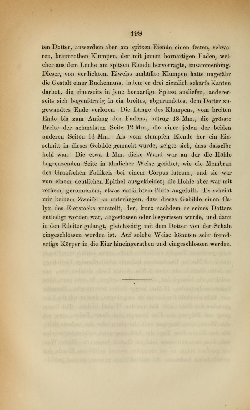 ten Dotter, ausserdem aber am spitzen Elende einen festen, schwe- ren, braunrotHen Klumpen, der mit jenem hörn artigen Faden, wel- cher aus dem Loche am spitzen Eiende hervorragte, zusammenhing. Dieser, von verdicktem Eiweiss umhüllte Klumpen hatte ungefähr die Gestalt einer Buchennuss, indem er drei ziemlich scharfe Kanten darbot, die einerseits in jene hornartige Spitze ausliefen, anderer- seits sich bogenförmig in ein breites, abgerundetes, dem Dotter zu- gewandtes Ende verloren. Die Länge des Klumpens, vom breiten Ende bis zum Anfang des Fadens, betrug 18 Mm., die grösste Breite der schmälsten Seite 12 Mm., die einer jeden der beiden anderen Seiten 13 Mm. Als vom stumpfen Eiende her ein Ein- schnitt in dieses Gebilde gemacht wurde, zeigte sich, dass dasselbe hohl war. Die etwa 1 Mm. dicke Wand war an der die Höhle begrenzenden Seite in ähnlicher Weise gefaltet, wie die Membran des Graafschen Follikels bei einem Corpus luteum, und sie war von einem deutlichen Epithel ausgekleidet; die Höhle aber war mit rothem, geronnenem, etwas entfärbtem Blute angefüllt. Es scheint mir keinem Zweifel zu unterliegen, dass dieses Gebilde einen Ca- lyx des Eierstocks vorstellt, der, kurz nachdem er seines Dotters entledigt worden war, abgestossen oder losgerissen wurde, und dann in den Eileiter gelangt, gleichzeitig mit dem Dotter von der Schale eingeschlossen worden ist. Auf solche Weise könnten sehr fremd- artige Körper in die Eier hineingerathen und eingeschlossen werden.