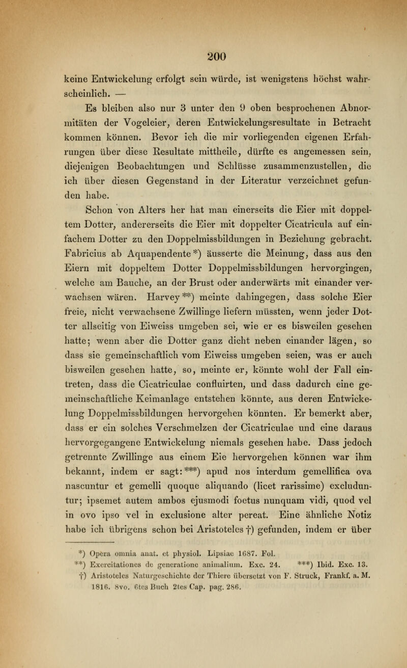keine Entwickelung erfolgt sein würde, ist wenigstens höchst wahr- scheinlich. — Es bleiben also nur 3 unter den 9 oben besprochenen Abnor- mitäten der Vogeleier, deren Entwickelungsresultate in Betracht kommen können. Bevor ich die mir vorliegenden eigenen Erfah- rungen über diese Resultate mittheile, dürfte es angemessen sein, diejenigen Beobachtungen und Schlüsse zusammenzustellen, die ich über diesen Gegenstand in der Literatur verzeichnet gefun- den habe. Schon von Alters her hat man einerseits die Eier mit doppel- tem Dotter, andererseits die Eier mit doppelter Cicatricula auf ein- fachem Dotter zu den Doppelmissbildungen in Beziehung gebracht. Fabricius ab Aquapendente *) äusserte die Meinung, dass aus den Eiern mit doppeltem Dotter Doppelmissbildungen hervorgingen, welche am Bauche, an der Brust oder anderwärts mit einander ver- wachsen wären. Harvey**) meinte dahingegen, dass solche Eier freie, nicht verwachsene Zwillinge liefern müssten, wenn jeder Dot- ter allseitig von Eiweiss umgeben sei, wie er es bisweilen gesehen hatte; wenn aber die Dotter ganz dicht neben einander lägen, so dass sie gemeinschaftlich vom Eiweiss umgeben seien, was er auch bisweilen gesehen hatte, so, meinte er, könnte wohl der Fall ein- treten, dass die Cicatriculae confluirten, und dass dadurch eine ge- meinschaftliche Keimanlage entstehen könnte, aus deren Entwicke- lung Doppelmissbildungen hervorgehen könnten. Er bemerkt aber, dass er ein solches Verschmelzen der Cicatriculae und eine daraus hervorgegangene Entwickelung niemals gesehen habe. Dass jedoch getrennte Zwillinge aus einem Eie hervorgehen können war ihm bekannt, indem er sagt:***) apud nos interdum gemellifica ova nascuntur et gemelli quoque aliquando (licet rarissime) excludun- tur; ipsemet autem ambos ejusmodi foetus nunquam vidi, quod vel in ovo ipso vel in exclusione alter pereat. Eine ähnliche Notiz habe ich übrigens schon bei Aristoteles f) gefunden, indem er über * ) Opera, omnia anat. et physiol. Lipsiae 1G87. Fol. **) Exercitationcs de gcnerationc aniiualiiim. Exe. 24. ***) Ibid. Exe. 13. i) Aristoteles Naturgeschichte der Thiere übersetzt von F. Struck, Frankf. a. M. 1816. 8vo. etcsBuch 2tes Cap. pag. 286.