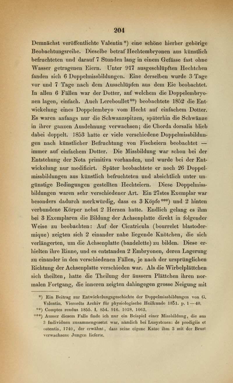 Demnächst veröfFentlichte Valentin *) eine schöne hierher gehörige Beobachtungsreihe. Dieselbe betraf Hechtembryonen aus künstlich befruchteten und darauf 7 Stunden lang in einem Gefässe fast ohne Wasser getragenen Eiern. Unter 917 ausgeschlüpften Hechtchen fanden sich 6 Doppelmissbildungen. Eine derselben wurde 3 Tage vor und 7 Tage nach dem Ausschlüpfen aus dem Eie beobachtet. In allen 6 Fällen war der Dotter, auf welchem die Doppelembryo- nen lagen; einfach. Auch Lereboullet**) beobachtete 1852 die Ent- wickelung eines Doppelembryo vom Hecht auf einfachem Dotter. Es waren anfangs nur die Schwanzspitzen; späterhin die Schwänze in ihrer ganzen Ausdehnung verwachsen; die Chorda dorsalis blieb dabei doppelt. 1853 hatte er viele verschiedene Doppelmissbildun- gen nach künstlicher Befruchtung von Fischeiern beobachtet — immer auf einfachem Dotter. Die Missbildung war schon bei der Entstehung der Nota primitiva vorhanden, und wurde bei der Ent- wickelung nur modificirt. Später beobachtete er noch 26 Doppel- missbildungen aus künstlich befruchteten und absichtlich unter un- günstige Bedingungen gestellten Hechteiern. Diese Doppelmiss- bildungen waren sehr verschiedener Art. Ein 27stes Exemplar war besonders dadurch merkwürdig; dass es 3 Köpfe ***) und 2 hinten verbundene Körper nebst 2 Herzen hatte. Endlich gelang es ihm bei 3 Exemplaren die Bildung der Achsenplatte direkt in folgender Weise zu beobachten: Auf der Cicatricula (bourrelet blastoder- mique) zeigten sich 2 einander nahe liegende Knötchen; die sich verlängerten; um die Achsenplatte (bandelette) zu bilden. Diese er- hielten ihre BinnC; und es entstanden 2 Embryonen, deren Lagerung zu einander in den verschiedenen Fällen; je nach der ursprünglichen Richtung der Achsenplatte verschieden war. Als die Wirbelplättchen sich theilten, hatte die Theilung der äussern Plättchen ihren nor- malen Fortgang; die inneren zeigten dahingegen grosse Neigung mit *) Ein Beitrag zur Entwickclungsgeschichte der Doppclmissbildungcn von G. Valentin. Vierordts Archiv für physiologische Heilkunde 185l. p. 1—40. **) Comptes rendus 1855. I. 854. 916. 1028. 10(53. ***) Ausser diesem Falle finde ich nur ein Beispiel einer Misshildung, die aus 3 Individuen zusammengesetzt war, nämlich bei Lusystcues: de prodigiis et ostentis, 1740, der erwähnt, dass seine eigene Katze ihm 3 mit der Brust verwachsene Jungen lieferte.