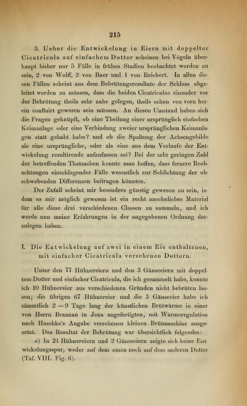3. lieber die Entwickelung in Eiern mit doppelter Cicatricula auf einfachem Dotter scheinen bei Vögehi über- haupt bisher nur 5 Fälle in frühen Stadien beobachtet worden zu sein, 2 von Wolflf; 2 von Baer und 1 von Reichert. In allen die- sen Fällen scheint aus dem Bebrütungsresultate der Schluss abge- leitet werden zu müssen, dass die beiden Cicatriculae einander vor der Bebrütung theils sehr nahe gelegen, theils schon von vorn her- ein confluirt gewesen sein müssen. An diesen Umstand haben sich die Fragen geknüpft, ob eine Theilung einer ursprünglich einfachen Keimanlage oder eine Verbindung zweier ursprünglichen Keimanla- gen statt gehabt habe? und ob die Spaltung der Achsengebilde als eine ursprüngliche, oder als eine aus dem Verlaufe der Ent- wickelung resultirende aufzufassen sei? l^ei der sehr geringen Zahl der betreffenden Thatsachen konnte man hoffen, dass fernere Beob- achtungen einschlagender Fälle wesentlich zur Schlichtung der ob- schwebenden Differenzen beitragen könnten. Der Zufall scheint mir besonders günstig gewesen zu sein, in- dem es mir möglich gewesen ist ein recht ansehnliches Material für alle diese drei verschiedenen Classen zu sammeln, und ich werde nun meine Erfahrungen in der angegebenen Ordnung dar- zulegen haben. I. Die Entwickelung auf zwei in einem Eie enthaltenen, mit einfacher Cicatricula versehenen Dottern. Unter den 77 Hühnereiern und den 3 Gänseeiern mit doppel- tem Dotter und einfacher Cicatricula, die ich gesammelt habe, konnte ich 10 Hühnereier aus verschiedenen Gründen nicht bebrüten las- sen; die übrigen 67 Hühnereier und die 3 Gänseeier habe ich sämmtlich 2 — 9 Tage lang der künstlichen Brütwärme in einer von Herrn Braunau in Jena angefertigten, mit Wärmeregulation nach Huschke's Angabe versehenen kleinen Brütmaschine ausge- setzt. Das Resultat der Bebrütung war übersichtlich folgendes: a) In 21 Hühnereiern und 2 Gänseeiern zeigte sich keine Ent- wickelungsspur, weder auf dem einen noch auf dem anderen Dotter (Taf. VIII. Fig. ü).