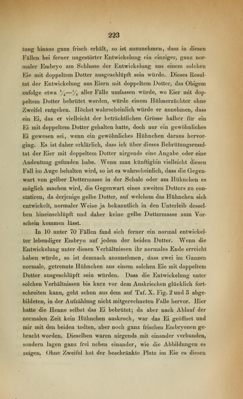 tung hinaus ganz friscli erhält, so ist anzunehmen, class in diesen Fällen bei ferner ungestörter Entwickelung ein einziger, ganz nor- maler Embryo am Schlüsse der Entwickelung aus einem solchen Eie mit doppeltem Dotter ausgeschlüpft sein würde. Dieses Resul- tat der Entwickelung aus Eiern mit doppeltem Dotter, das Obigem zufolge etwa Y^—/g aller Fälle umfassen würde, wo Eier mit dop- peltem Dotter bebrütet worden, würde einem Hühnerzüchter ohne Zweifel entgehen. Höchst wahrscheinlich würde er annehmen, dass ein Ei, das er vielleicht der beträchtlichen Grösse halber für ein Ei mit doppeltem Dotter gehalten hatte, doch nur ein gewöhnliches Ei gewiesen sei, wenn ein gewöhnliches Hühnchen daraus hervor- ging. Es ist daher erklärlich, dass ich über dieses Bebrütungsresul- tat der Eier mit doppeltem Dotter nirgends eine Angabe oder eine Andeutung gefunden habe. Wenn man künftighin vielleicht diesen Fall im Auge behalten wird, so ist es wahrscheinlich, dass die Gegen- wart von gelber Dottermasse in der Schale oder am Hühnchen es möglich machen wird, die Gegenwart eines zweiten Dotters zu con- statiren, da derjenige gelbe Dotter, auf welchem das Hühnchen sich entwickelt, normaler Weise ja bekanntlich in den Unterleib dessel- ben hineinschlüpft und daher keine gelbe Dottermasse zum Vor- schein kommen lässt. In 10 unter 70 Fällen fand sich ferner ein normal entwickel- ter lebendiger Embryo auf jedem der beiden Dotter. Wenn die Entwickelung unter diesen Verhältnissen ihr normales Ende erreicht haben würde, so ist demnach anzunehmen, dass zwei im Ganzen normale, getrennte Hühnchen aus einem solchen Eie mit doppeltem Dotter ausgeschlüpft sein würden. Dass die Entwickelung unter solchen Verhältnissen bis kurz vor dem Auskriechen glücklich fort- schreiten kann, geht schon aus dem auf Taf. X. Fig. 2 und 3 abge- bildeten, in der Aufzählung nicht mitgerechneten Falle hervor. Hier hatte die Henne selbst das Ei bebrütet; da aber nach Ablauf der normalen Zeit kein Hühnchen auskroch, war das Ei geöffnet und mir mit den beiden todten, aber noch ganz frischen Embryonen ge- bracht worden. Dieselben waren nirgends mit einander verbunden, sondern lagen ganz frei neben einander, wie die Abbildungen es zeigen. Ohne Zweifel hat der beschränkte Platz im Eie es diesen