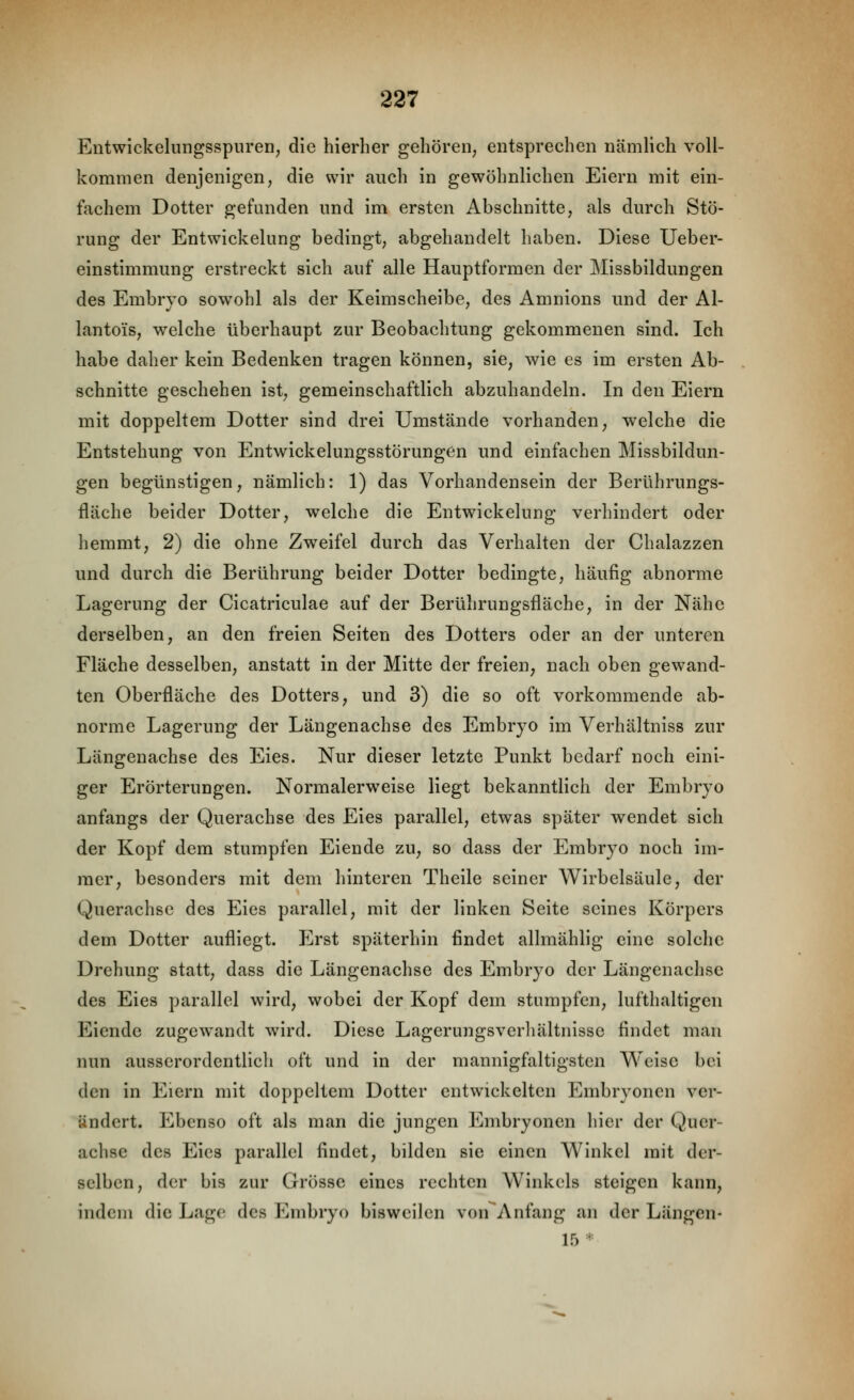 Entwickelungsspuren, die hierher gehören, entsprechen nämlich voll- kommen denjenigen, die wir auch in gewöhnlichen Eiern mit ein- fachem Dotter gefunden und im ersten Abschnitte, als durch Stö- rung der Entwickelung bedingt, abgehandelt haben. Diese Ueber- einstimmung erstreckt sich auf alle Hauptformen der Missbildungen des Embryo sowohl als der Keimscheibe, des Amnions und der Al- lantois, welche überhaupt zur Beobachtung gekommenen sind. Ich habe daher kein Bedenken tragen können, sie, wie es im ersten Ab- schnitte geschehen ist, gemeinschaftlich abzuhandeln. In den Eiern mit doppeltem Dotter sind drei Umstände vorhanden, welche die Entstehung von Entwickelungsstörungen und einfachen Missbildun- gen begünstigen, nämlich: 1) das Vorhandensein der Berührungs- fläche beider Dotter, welche die Entwickelung verhindert oder hemmt, 2) die ohne Zweifel durch das Verhalten der Chalazzen und durch die Berührung beider Dotter bedingte, häufig abnorme Lagerung der Cicatriculae auf der Berührungsfläche, in der Nähe derselben, an den freien Seiten des Dotters oder an der unteren Fläche desselben, anstatt in der Mitte der freien, nach oben gewand- ten Oberfläche des Dotters, und 3) die so oft vorkommende ab- norme Lagerung der Längenachse des Embryo im Verhältniss zur Längenachse des Eies. Nur dieser letzte Punkt bedarf noch eini- ger Erörterungen. Normalerweise liegt bekanntlich der Embryo anfangs der Querachse des Eies parallel, etwas später wendet sich der Kopf dem stumpfen Eiende zu, so dass der Embryo noch im- mer, besonders mit dem hinteren Theile seiner Wirbelsäule, der Querachse des Eies parallel, mit der linken Seite seines Körpers dem Dotter aufliegt. Erst späterhin findet allmählig eine solche Drehung statt, dass die Längenachse des Embryo der Längenachse des Eies parallel wird, wobei der Kopf dem stumpfen, lufthaltigen Eiende zugewandt wird. Diese Lagerungsvcrliältnisse findet mau nun ausserordentlich oft und in der mannigfaltigsten Weise bei den in Eiern mit doppeltem Dotter entwickelten Embryonen ver- ändert. Ebenso oft als man die jungen Embryonen hier der Quer- achse des Eies parallel findet, bilden sie einen Winkel mit der- selben, der bis zur Grösse eines rechten Winkels steigen kann, indem die Lag(! des Embryo bisweilen von'Anfang an der Längen- 15*