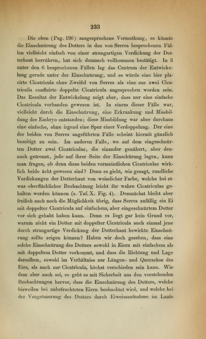 Die oben (Pag. 196) ausgesprochene Vermuthung, es könnte die Einschnürung des Dotters in den von Serres besprochenen Fäl- len vielleicht einfach von einer strangartigen Verdickung der Dot- terhaut herrühren, hat sich demnach vollkommen bestätigt. In 3 unter den 6 besprochenen Fällen lag das Centrum der Entwicke- lung gerade unter der Einschnürung, und es würde eine hier pla- cirte Cicatricula ohne Zweifel von Serres als eine aus zwei Cica- triculis confluirte doppelte Cicatricula angesprochen worden sein. Das Resultat der Entwicklung zeigt aber, dass nur eine einfache Cicatricula vorhanden gewesen ist. In einem dieser Fälle war, vielleicht durch die Einschnürung, eine Erkrankung und Missbil- dung des Embryo entstanden; diese Missbildung war aber durchaus eine einfache, ohne irgend eine Spur einer Verdoppelung. Der eine der beiden von Serres angeführten Fälle scheint hiermit gänzlich beseitigt zu sein. Im anderen Falle, wo auf dem eingeschnür- ten Dotter zwei Cicatriculae, die einander genähert, aber den- noch getrennt, jede auf ihrer Seite der Einschürung lagen, kann man fragen, ob denn diese beiden vermeintlichen Cicatriculae wirk- lich beide acht gewesen sind? Denn es giebt, wie gesagt, rundliche Verdickungen der Dotterhaut von weisslicher Farbe, welche bei et- was oberflächlicher Beobachtung leicht für wahre Cicatriculae ge- halten werden können (s. Taf. X. Fig. 4). Demnächst bleibt aber freilich auch noch die Möglichkeit übrig, dass Serres zufällig ein Ei mit doppelter Cicatricula auf einfachem, aber eingeschnürtem Dotter vor sich gehabt haben kann. Denn es liegt gar kein Grund vor, warum nicht ein Dotter mit doppelter Cicatricula auch einmal jene durch strangartige Verdickung der Dotterhaut bewirkte Einschnü- rung sollte zeigen können? Haben wir doch gesehen, dass eine solche Einschnürung des Dotters sowohl in Eiern mit einfachem als mit doppeltem Dotter vorkommt, und dass die Richtung und Lage derselben, sowohl im Verhältniss zur Längen- und Querachse des Eies, als auch zur Cicatricula, höchst verschieden sein kann. Wie dem aber auch sei, so geht es mit Sicherheit aus den vorstehenden Beobachtungen hervor, dass die Einschnürung des Dotters, welche bisweilen bei unbefruchteten Eiern beobachtet wird, und welche bei der Vergrösserung des Dotters durch Eiweissaufnahrae im Laufe