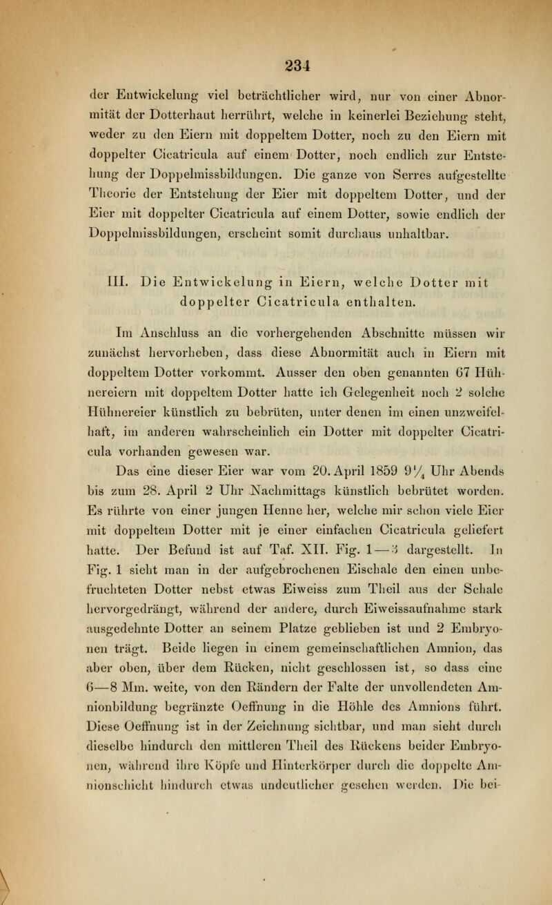 der Eiitwickelung viel beträchtlicher wird^ nur von einer Abnor- mität der Dotterhaut herrührt^ welche in keinerlei Beziehung steht^ weder zu den Eiern mit doppeltem Dotter, noch zu den Eiern mit doppelter Cicatricula auf einem Dotter, noch endlich zur Entste- hung der Doppelmissbildungen. Die ganze von Serres autgestellte Theorie der Entstehung der Eier mit doppeltem Dotter, und der Eier mit doppelter Cicatricula auf einem Dotter, sowie endlich der Doppelmissbildungen, erscheint somit durcliaus unhaltbar. III. Die Entwickelung in Eiern, welche Dotter mit doppelter Cicatricula enthalten. Im Anschluss an die vorhergehenden Abschnitte müssen wir zunächst hervorheben, dass diese Abnormität auch in Eiern mit doppeltem Dotter vorkommt. Ausser den oben genannten 67 Hüh- nereiern mit doppeltem Dotter hatte ich Gelegenheit noch 2 solche Hühnereier künstlich zu bebrüten, unter denen im einen unzweifel- haft, im anderen wahrscheinlich ein Dotter mit doppelter Cicatri- cula vorhanden gewesen war. Das eine dieser Eier war vom 20. April 1859 9'/^ Uhr Abends bis zum 28. April 2 Uhr Nachmittags künstlich bebrütet worden. Es rührte von einer jungen Henne her, welche mir schon viele Eier mit doppeltem Dotter mit je einer einfachen Cicatricula geliefert hatte. Der Befund ist auf Taf. XII. Fig. 1—'-^ dargestellt. In Fig. 1 sieht man in der aufgebrochenen Eischale den einen unbe- fruchteten Dotter nebst etwas Eiweiss zum Theil aus der Schale hervorgedrängt, während der andere, durch Eiweissaufnahmc stark ausgedehnte Dotter an seinem Platze geblieben ist und 2 Embryo- nen trägt. Beide liegen in einem gemeinschaftlichen Amnion, das aber oben, über dem Rücken, nicht geschlossen ist, so dass eine G—8 Mm. weite, von den Itändern der Falte der unvollendeten Am- nionbildung begränzte OefFnung in die Höhle des Amnions führt. Diese Oeffnung ist in der Zeichnung sichtbar, und man sieht durch dieselbe hindurch den mittleren Theil des Rückens beider Embryo- nen, während ihre Köpfe und llintcrkörper durch die doppelte Am- nionschicht hindurch etwas undeutlicher gesehen weiden. Die bei-